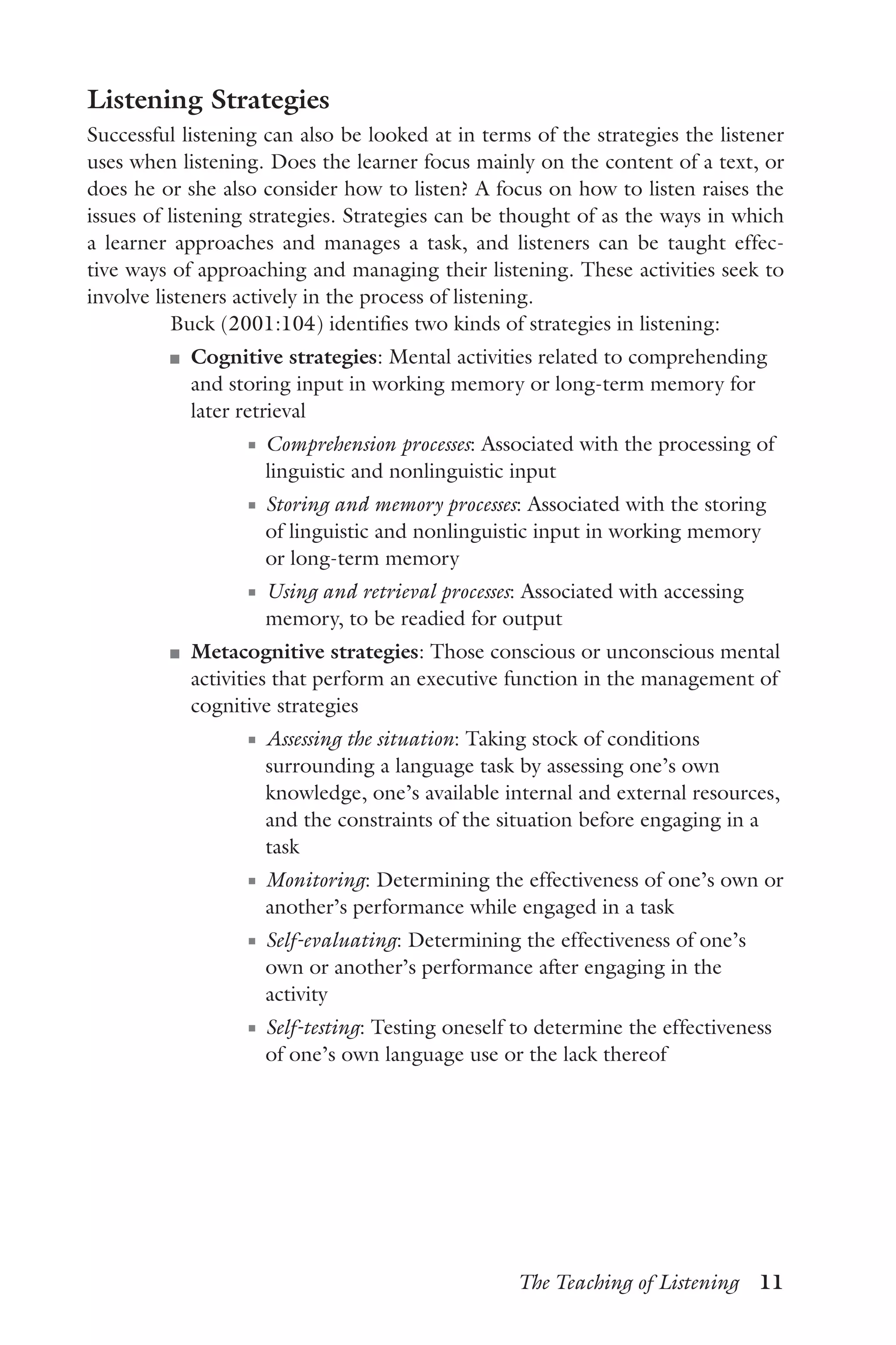 The Teaching of Listening  11
Listening Strategies
Successful listening can also be looked at in terms of the strategies the listener
uses when listening. Does the learner focus mainly on the content of a text, or
does he or she also consider how to listen? A focus on how to listen raises the
issues of listening strategies. Strategies can be thought of as the ways in which
a learner approaches and manages a task, and listeners can be taught effec-
tive ways of approaching and managing their listening. These activities seek to
involve listeners actively in the process of listening.
Buck (2001:104) identifies two kinds of strategies in listening:
J	 Cognitive strategies: Mental activities related to comprehending
and storing input in working memory or long-term memory for
later retrieval
J	 Comprehension processes: Associated with the processing of
linguistic and nonlinguistic input
J	 Storing and memory processes: Associated with the storing
of linguistic and nonlinguistic input in working memory
or long-term memory
J	 Using and retrieval processes: Associated with accessing
memory, to be readied for output
J	 Metacognitive strategies: Those conscious or unconscious mental
activities that perform an executive function in the management of
cognitive strategies
J	 Assessing the situation: Taking stock of conditions
surrounding a language task by assessing one’s own
knowledge, one’s available internal and external resources,
and the constraints of the situation before engaging in a
task
J	 Monitoring: Determining the effectiveness of one’s own or
another’s performance while engaged in a task
J	 Self-evaluating: Determining the effectiveness of one’s
own or another’s performance after engaging in the
activity
J	 Self-testing: Testing oneself to determine the effectiveness
of one’s own language use or the lack thereof
 