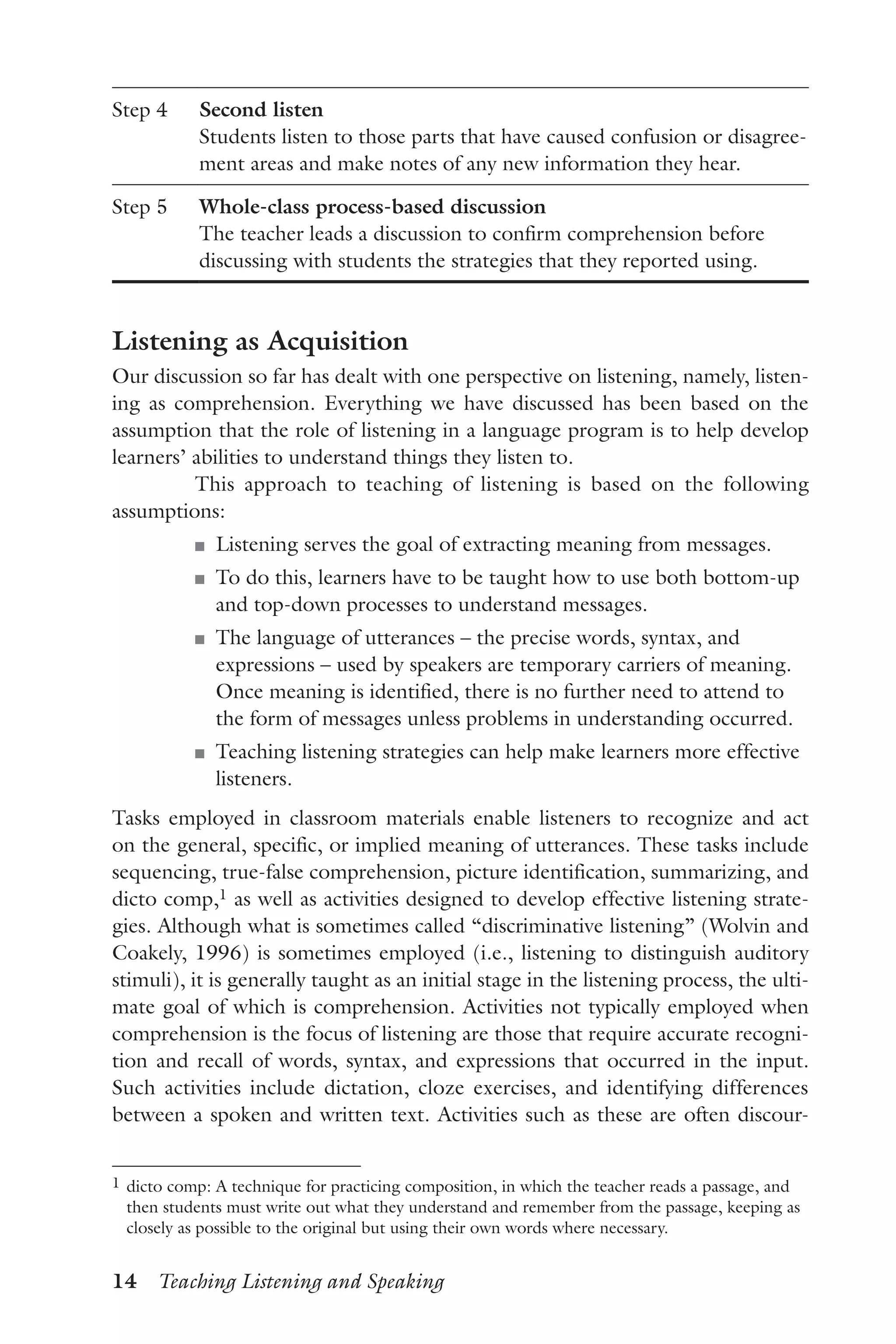 14  Teaching Listening and Speaking
Step 4 Second listen
Students listen to those parts that have caused confusion or disagree-
ment areas and make notes of any new information they hear.
Step 5 Whole-class process-based discussion
The teacher leads a discussion to confirm comprehension before
discussing with students the strategies that they reported using.
Listening as Acquisition
Our discussion so far has dealt with one perspective on listening, namely, listen-
ing as comprehension. Everything we have discussed has been based on the
assumption that the role of listening in a language program is to help develop
learners’ abilities to understand things they listen to.
This approach to teaching of listening is based on the following
assumptions:
J	 Listening serves the goal of extracting meaning from messages.
J	 To do this, learners have to be taught how to use both bottom-up
and top-down processes to understand messages.
J	 The language of utterances – the precise words, syntax, and
expressions – used by speakers are temporary carriers of meaning.
Once meaning is identified, there is no further need to attend to
the form of messages unless problems in understanding occurred.
J	 Teaching listening strategies can help make learners more effective
listeners.
Tasks employed in classroom materials enable listeners to recognize and act
on the general, specific, or implied meaning of utterances. These tasks include
sequencing, true-false comprehension, picture identification, summarizing, and
dicto comp,1 as well as activities designed to develop effective listening strate-
gies. Although what is sometimes called “discriminative listening” (Wolvin and
Coakely, 1996) is sometimes employed (i.e., listening to distinguish auditory
stimuli), it is generally taught as an initial stage in the listening process, the ulti-
mate goal of which is comprehension. Activities not typically employed when
comprehension is the focus of listening are those that require accurate recogni-
tion and recall of words, syntax, and expressions that occurred in the input.
Such activities include dictation, cloze exercises, and identifying differences
between a spoken and written text. Activities such as these are often discour-
1	dicto comp: A technique for practicing composition, in which the teacher reads a passage, and
then students must write out what they understand and remember from the passage, keeping as
closely as possible to the original but using their own words where necessary.
 