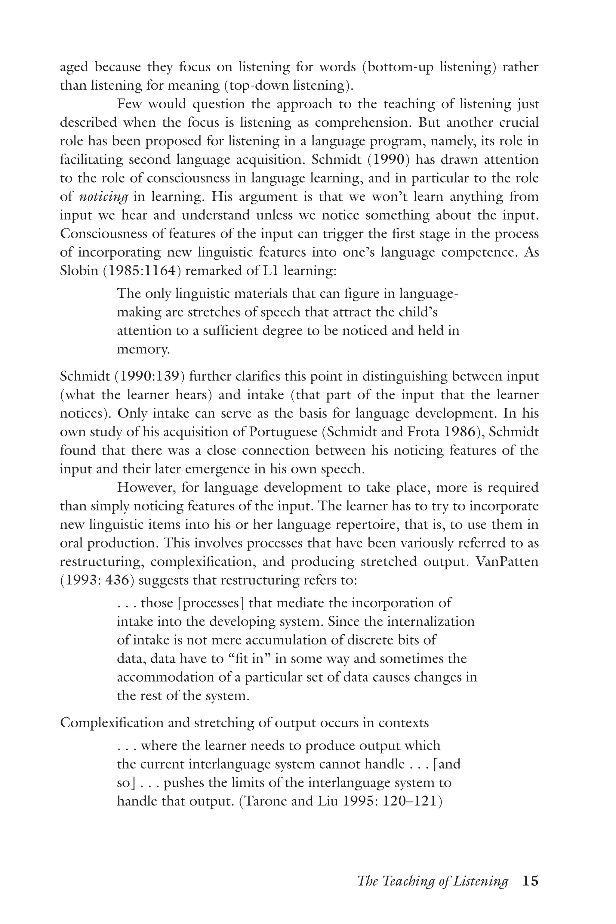 The Teaching of Listening  15
aged because they focus on listening for words (bottom-up listening) rather
than listening for meaning (top-down listening).
Few would question the approach to the teaching of listening just
described when the focus is listening as comprehension. But another crucial
role has been proposed for listening in a language program, namely, its role in
facilitating second language acquisition. Schmidt (1990) has drawn attention
to the role of consciousness in language learning, and in particular to the role
of noticing in learning. His argument is that we won’t learn anything from
input we hear and understand unless we notice something about the input.
Consciousness of features of the input can trigger the first stage in the process
of incorporating new linguistic features into one’s language competence. As
Slobin (1985:1164) remarked of L1 learning:
The only linguistic materials that can figure in language-
making are stretches of speech that attract the child’s
attention to a sufficient degree to be noticed and held in
memory.
Schmidt (1990:139) further clarifies this point in distinguishing between input
(what the learner hears) and intake (that part of the input that the learner
notices). Only intake can serve as the basis for language development. In his
own study of his acquisition of Portuguese (Schmidt and Frota 1986), Schmidt
found that there was a close connection between his noticing features of the
input and their later emergence in his own speech.
However, for language development to take place, more is required
than simply noticing features of the input. The learner has to try to incorporate
new linguistic items into his or her language repertoire, that is, to use them in
oral production. This involves processes that have been variously referred to as
restructuring, complexification, and producing stretched output. VanPatten
(1993: 436) suggests that restructuring refers to:
. . . those [processes] that mediate the incorporation of
intake into the developing system. Since the internalization
of intake is not mere accumulation of discrete bits of
data, data have to “fit in” in some way and sometimes the
accommodation of a particular set of data causes changes in
the rest of the system.
Complexification and stretching of output occurs in contexts
. . . where the learner needs to produce output which
the current interlanguage system cannot handle . . . [and
so] . . . pushes the limits of the interlanguage system to
handle that output. (Tarone and Liu 1995: 120–121)
 
