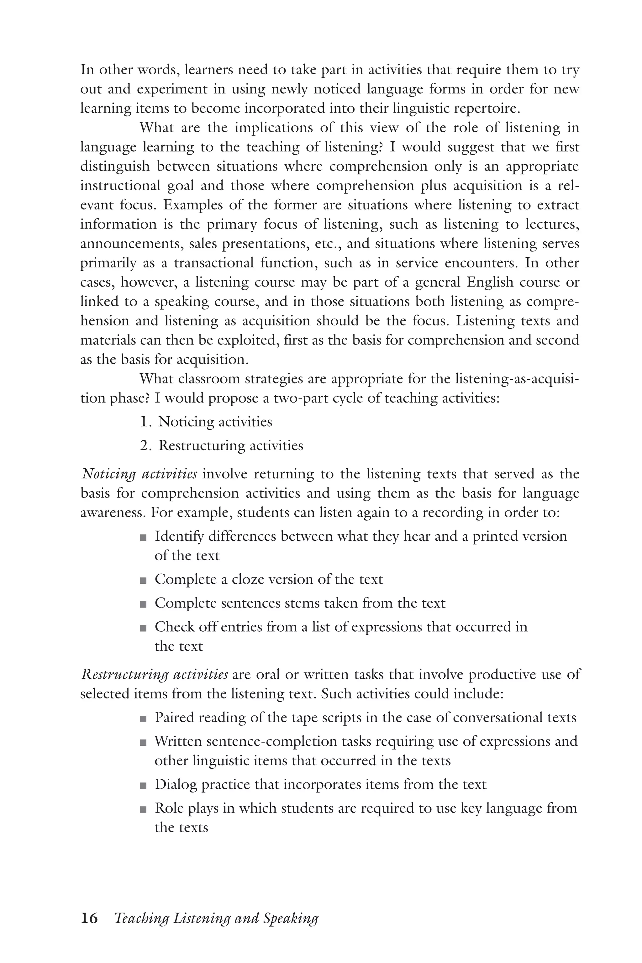 16  Teaching Listening and Speaking
In other words, learners need to take part in activities that require them to try
out and experiment in using newly noticed language forms in order for new
learning items to become incorporated into their linguistic repertoire.
What are the implications of this view of the role of listening in
language learning to the teaching of listening? I would suggest that we first
distinguish between situations where comprehension only is an appropriate
instructional goal and those where comprehension plus acquisition is a rel-
evant focus. Examples of the former are situations where listening to extract
information is the primary focus of listening, such as listening to lectures,
announcements, sales presentations, etc., and situations where listening serves
primarily as a transactional function, such as in service encounters. In other
cases, however, a listening course may be part of a general English course or
linked to a speaking course, and in those situations both listening as compre-
hension and listening as acquisition should be the focus. Listening texts and
materials can then be exploited, first as the basis for comprehension and second
as the basis for acquisition.
What classroom strategies are appropriate for the listening-as-acquisi-
tion phase? I would propose a two-part cycle of teaching activities:
	 1.	Noticing activities
	 2.	Restructuring activities
Noticing activities involve returning to the listening texts that served as the
basis for comprehension activities and using them as the basis for language
awareness. For example, students can listen again to a recording in order to:
J	 Identify differences between what they hear and a printed version
of the text
J	 Complete a cloze version of the text
J	 Complete sentences stems taken from the text
J	 Check off entries from a list of expressions that occurred in
the text
Restructuring activities are oral or written tasks that involve productive use of
selected items from the listening text. Such activities could include:
J	 Paired reading of the tape scripts in the case of conversational texts
J	 Written sentence-completion tasks requiring use of expressions and
other linguistic items that occurred in the texts
J	 Dialog practice that incorporates items from the text
J	 Role plays in which students are required to use key language from
the texts
 