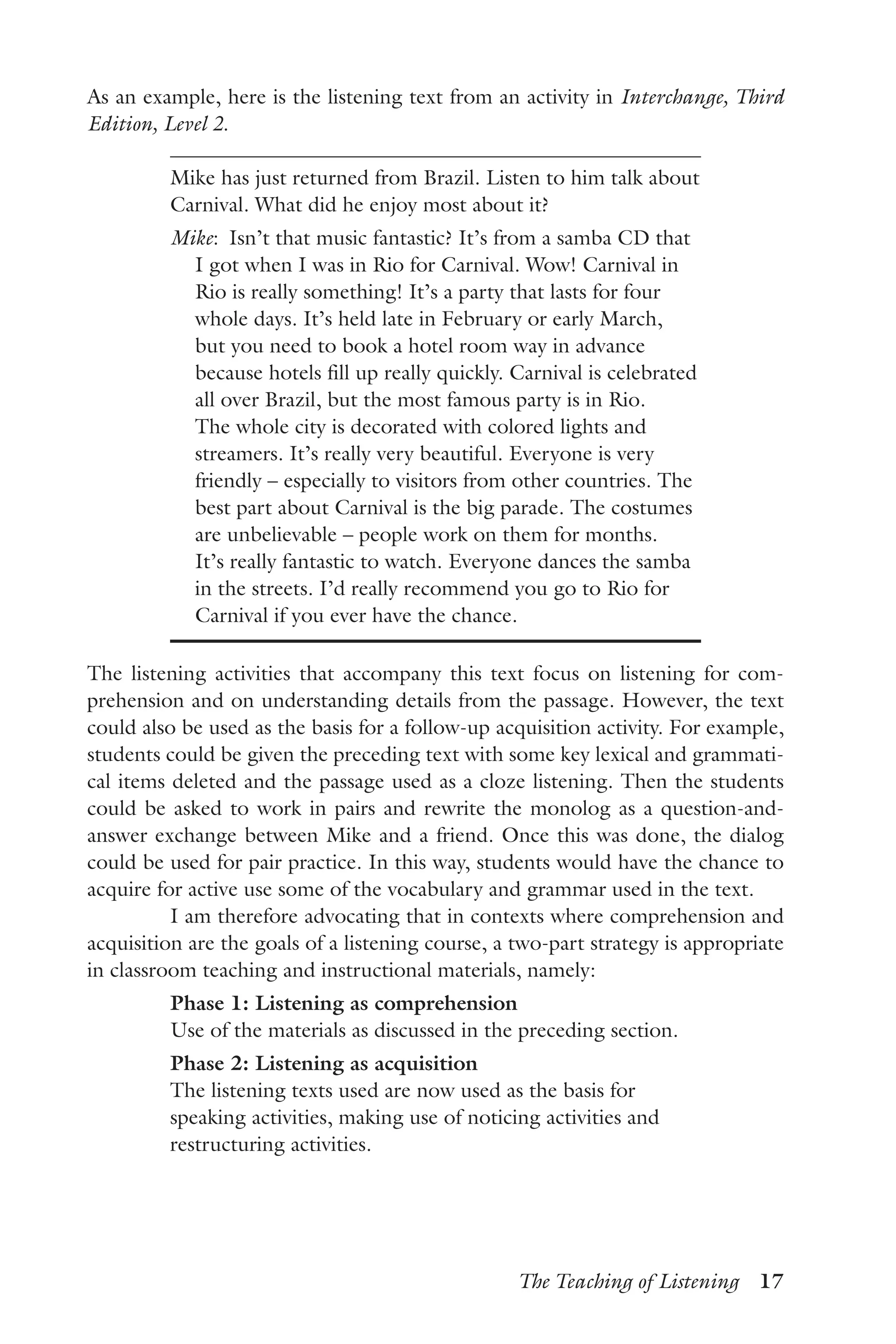 The Teaching of Listening  17
As an example, here is the listening text from an activity in Interchange, Third
Edition, Level 2.
Mike has just returned from Brazil. Listen to him talk about
Carnival. What did he enjoy most about it?
Mike:  Isn’t that music fantastic? It’s from a samba CD that
I got when I was in Rio for Carnival. Wow! Carnival in
Rio is really something! It’s a party that lasts for four
whole days. It’s held late in February or early March,
but you need to book a hotel room way in advance
because hotels fill up really quickly. Carnival is celebrated
all over Brazil, but the most famous party is in Rio.
The whole city is decorated with colored lights and
streamers. It’s really very beautiful. Everyone is very
friendly – especially to visitors from other countries. The
best part about Carnival is the big parade. The costumes
are unbelievable – people work on them for months.
It’s really fantastic to watch. Everyone dances the samba
in the streets. I’d really recommend you go to Rio for
Carnival if you ever have the chance.
The listening activities that accompany this text focus on listening for com-
prehension and on understanding details from the passage. However, the text
could also be used as the basis for a follow-up acquisition activity. For example,
students could be given the preceding text with some key lexical and grammati-
cal items deleted and the passage used as a cloze listening. Then the students
could be asked to work in pairs and rewrite the monolog as a question-and-
answer exchange between Mike and a friend. Once this was done, the dialog
could be used for pair practice. In this way, students would have the chance to
acquire for active use some of the vocabulary and grammar used in the text.
I am therefore advocating that in contexts where comprehension and
acquisition are the goals of a listening course, a two-part strategy is appropriate
in classroom teaching and instructional materials, namely:
Phase 1: Listening as comprehension
Use of the materials as discussed in the preceding section.
Phase 2: Listening as acquisition
The listening texts used are now used as the basis for
speaking activities, making use of noticing activities and
restructuring activities.
 