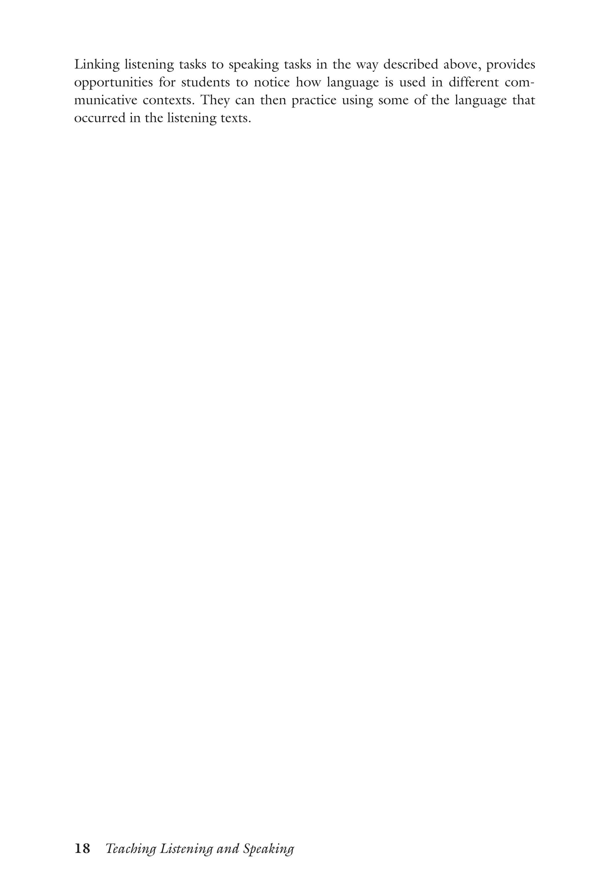 18  Teaching Listening and Speaking
Linking listening tasks to speaking tasks in the way described above, provides
opportunities for students to notice how language is used in different com-
municative contexts. They can then practice using some of the language that
occurred in the listening texts.
 