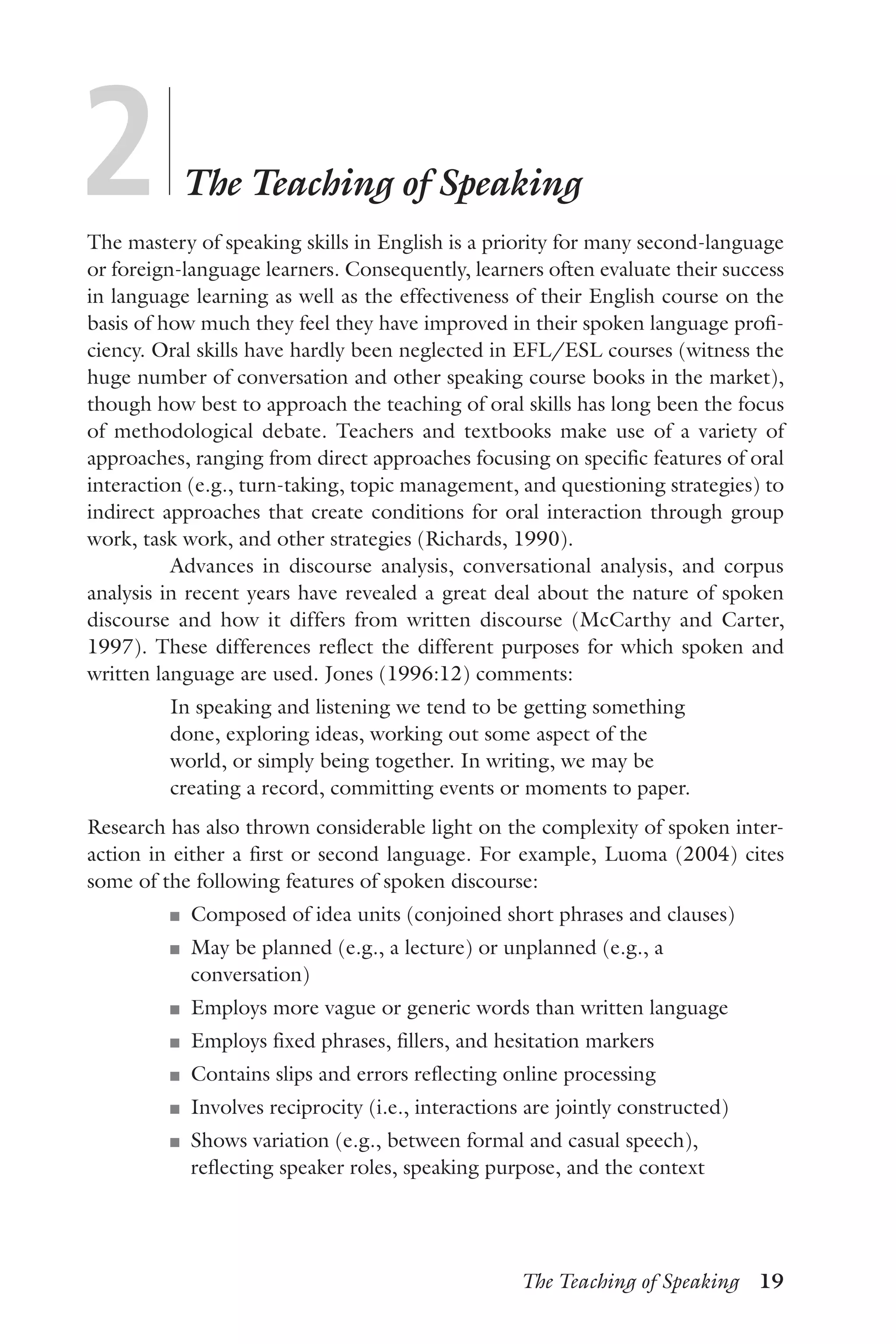 The Teaching of Speaking  19
2	
	
The Teaching of Speaking
The mastery of speaking skills in English is a priority for many second-language
or foreign-language learners. Consequently, learners often evaluate their success
in language learning as well as the effectiveness of their English course on the
basis of how much they feel they have improved in their spoken language profi-
ciency. Oral skills have hardly been neglected in EFL/ESL courses (witness the
huge number of conversation and other speaking course books in the market),
though how best to approach the teaching of oral skills has long been the focus
of methodological debate. Teachers and textbooks make use of a variety of
approaches, ranging from direct approaches focusing on specific features of oral
interaction (e.g., turn-taking, topic management, and questioning strategies) to
indirect approaches that create conditions for oral interaction through group
work, task work, and other strategies (Richards, 1990).
Advances in discourse analysis, conversational analysis, and corpus
analysis in recent years have revealed a great deal about the nature of spoken
discourse and how it differs from written discourse (McCarthy and Carter,
1997). These differences reflect the different purposes for which spoken and
written language are used. Jones (1996:12) comments:
In speaking and listening we tend to be getting something
done, exploring ideas, working out some aspect of the
world, or simply being together. In writing, we may be
creating a record, committing events or moments to paper.
Research has also thrown considerable light on the complexity of spoken inter-
action in either a first or second language. For example, Luoma (2004) cites
some of the following features of spoken discourse:
J	 Composed of idea units (conjoined short phrases and clauses)
J	 May be planned (e.g., a lecture) or unplanned (e.g., a
conversation)
J	 Employs more vague or generic words than written language
J	 Employs fixed phrases, fillers, and hesitation markers
J	 Contains slips and errors reflecting online processing
J	 Involves reciprocity (i.e., interactions are jointly constructed)
J	 Shows variation (e.g., between formal and casual speech),
reflecting speaker roles, speaking purpose, and the context
 