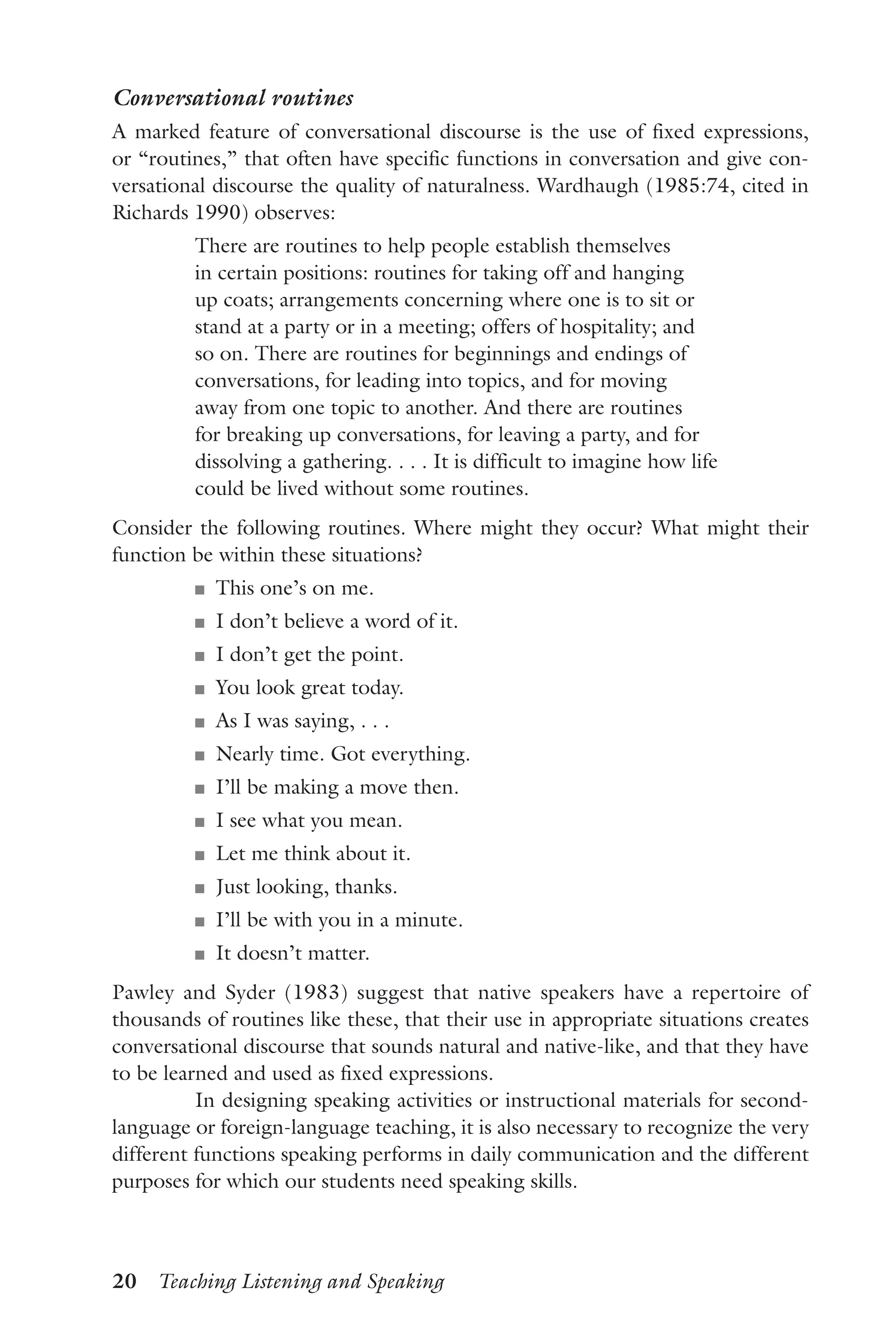 20  Teaching Listening and Speaking
Conversational routines
A marked feature of conversational discourse is the use of fixed expressions,
or “routines,” that often have specific functions in conversation and give con-
versational discourse the quality of naturalness. Wardhaugh (1985:74, cited in
Richards 1990) observes:
There are routines to help people establish themselves
in certain positions: routines for taking off and hanging
up coats; arrangements concerning where one is to sit or
stand at a party or in a meeting; offers of hospitality; and
so on. There are routines for beginnings and endings of
conversations, for leading into topics, and for moving
away from one topic to another. And there are routines
for breaking up conversations, for leaving a party, and for
dissolving a gathering. . . . It is difficult to imagine how life
could be lived without some routines.
Consider the following routines. Where might they occur? What might their
function be within these situations?
J	 This one’s on me.
J	 I don’t believe a word of it.
J	 I don’t get the point.
J	 You look great today.
J	 As I was saying, . . .
J	 Nearly time. Got everything.
J	 I’ll be making a move then.
J	 I see what you mean.
J	 Let me think about it.
J	 Just looking, thanks.
J	 I’ll be with you in a minute.
J	 It doesn’t matter.
Pawley and Syder (1983) suggest that native speakers have a repertoire of
thousands of routines like these, that their use in appropriate situations creates
conversational discourse that sounds natural and native-like, and that they have
to be learned and used as fixed expressions.
In designing speaking activities or instructional materials for second-
language or foreign-language teaching, it is also necessary to recognize the very
different functions speaking performs in daily communication and the different
purposes for which our students need speaking skills.
 