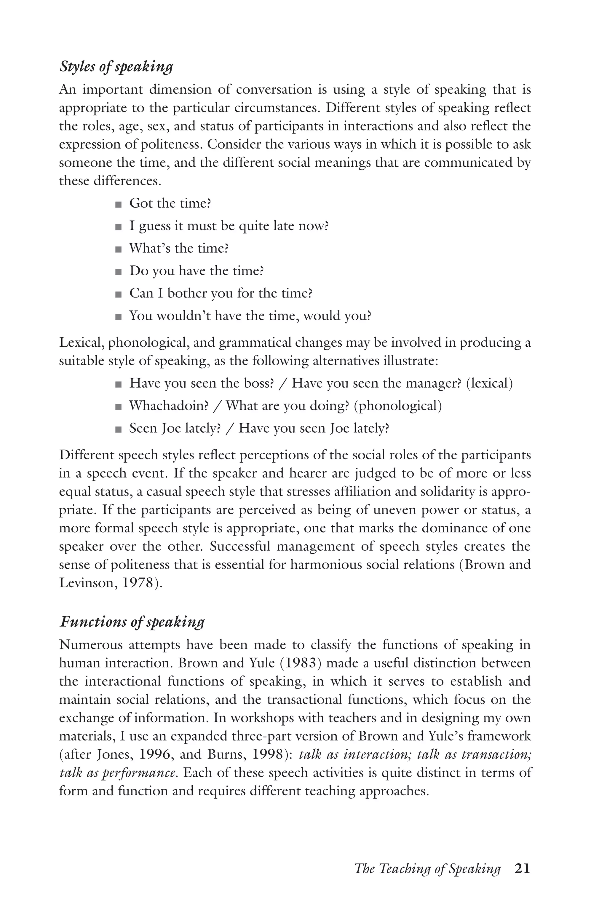 The Teaching of Speaking  21
Styles of speaking
An important dimension of conversation is using a style of speaking that is
appropriate to the particular circumstances. Different styles of speaking reflect
the roles, age, sex, and status of participants in interactions and also reflect the
expression of politeness. Consider the various ways in which it is possible to ask
someone the time, and the different social meanings that are communicated by
these differences.
J	 Got the time?
J	 I guess it must be quite late now?
J	 What’s the time?
J	 Do you have the time?
J	 Can I bother you for the time?
J	 You wouldn’t have the time, would you?
Lexical, phonological, and grammatical changes may be involved in producing a
suitable style of speaking, as the following alternatives illustrate:
J	 Have you seen the boss? / Have you seen the manager? (lexical)
J	 Whachadoin? / What are you doing? (phonological)
J	 Seen Joe lately? / Have you seen Joe lately?
Different speech styles reflect perceptions of the social roles of the participants
in a speech event. If the speaker and hearer are judged to be of more or less
equal status, a casual speech style that stresses affiliation and solidarity is appro-
priate. If the participants are perceived as being of uneven power or status, a
more formal speech style is appropriate, one that marks the dominance of one
speaker over the other. Successful management of speech styles creates the
sense of politeness that is essential for harmonious social relations (Brown and
Levinson, 1978).
Functions of speaking
Numerous attempts have been made to classify the functions of speaking in
human interaction. Brown and Yule (1983) made a useful distinction between
the interactional functions of speaking, in which it serves to establish and
maintain social relations, and the transactional functions, which focus on the
exchange of information. In workshops with teachers and in designing my own
materials, I use an expanded three-part version of Brown and Yule’s framework
(after Jones, 1996, and Burns, 1998): talk as interaction; talk as transaction;
talk as performance. Each of these speech activities is quite distinct in terms of
form and function and requires different teaching approaches.
 