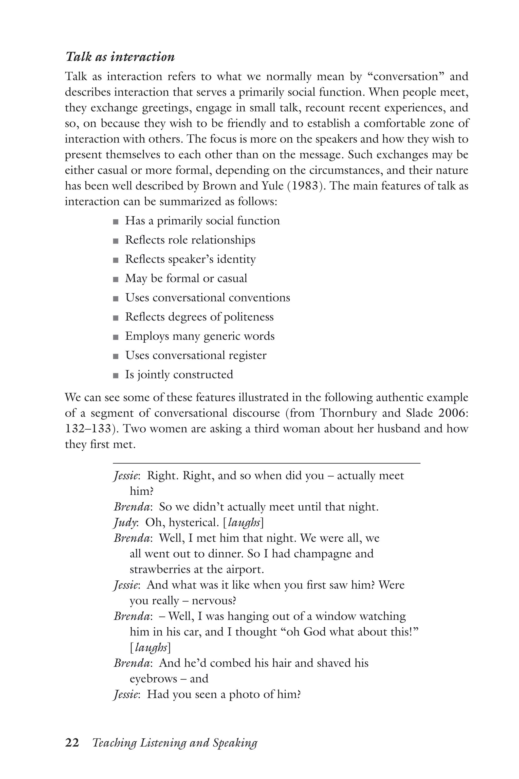 22  Teaching Listening and Speaking
Talk as interaction
Talk as interaction refers to what we normally mean by “conversation” and
describes interaction that serves a primarily social function. When people meet,
they exchange greetings, engage in small talk, recount recent experiences, and
so, on because they wish to be friendly and to establish a comfortable zone of
interaction with others. The focus is more on the speakers and how they wish to
present themselves to each other than on the message. Such exchanges may be
either casual or more formal, depending on the circumstances, and their nature
has been well described by Brown and Yule (1983). The main features of talk as
interaction can be summarized as follows:
J	 Has a primarily social function
J	 Reflects role relationships
J	 Reflects speaker’s identity
J	 May be formal or casual
J	 Uses conversational conventions
J	 Reflects degrees of politeness
J	 Employs many generic words
J	 Uses conversational register
J	 Is jointly constructed
We can see some of these features illustrated in the following authentic example
of a segment of conversational discourse (from Thornbury and Slade 2006:
132–133). Two women are asking a third woman about her husband and how
they first met.
Jessie:  Right. Right, and so when did you – actually meet
him?
Brenda:  So we didn’t actually meet until that night.
Judy:  Oh, hysterical. [laughs]
Brenda:  Well, I met him that night. We were all, we
all went out to dinner. So I had champagne and
strawberries at the airport.
Jessie:  And what was it like when you first saw him? Were
you really – nervous?
Brenda:  – Well, I was hanging out of a window watching
him in his car, and I thought “oh God what about this!”
[laughs]
Brenda:  And he’d combed his hair and shaved his
eyebrows – and
Jessie:  Had you seen a photo of him?
 