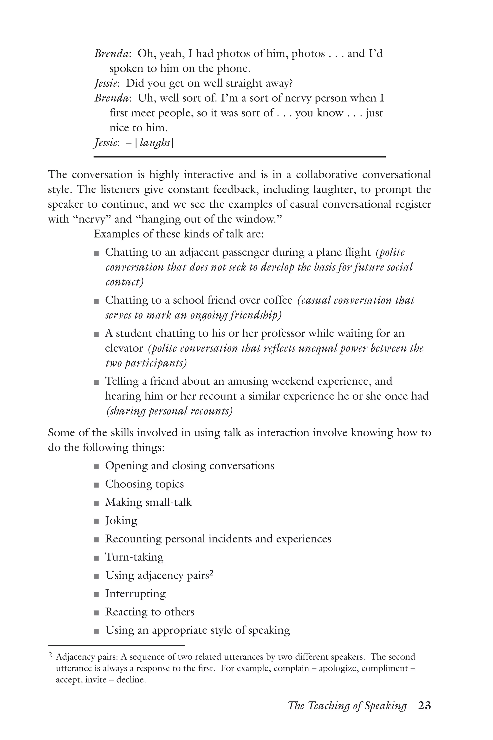The Teaching of Speaking  23
Brenda:  Oh, yeah, I had photos of him, photos . . . and I’d
spoken to him on the phone.
Jessie:  Did you get on well straight away?
Brenda:  Uh, well sort of. I’m a sort of nervy person when I
first meet people, so it was sort of . . . you know . . . just
nice to him.
Jessie:  – [laughs]
The conversation is highly interactive and is in a collaborative conversational
style. The listeners give constant feedback, including laughter, to prompt the
speaker to continue, and we see the examples of casual conversational register
with “nervy” and “hanging out of the window.”
Examples of these kinds of talk are:
J	 Chatting to an adjacent passenger during a plane flight (polite
conversation that does not seek to develop the basis for future social
contact)
J	 Chatting to a school friend over coffee (casual conversation that
serves to mark an ongoing friendship)
J	 A student chatting to his or her professor while waiting for an
elevator (polite conversation that reflects unequal power between the
two participants)
J	 Telling a friend about an amusing weekend experience, and
hearing him or her recount a similar experience he or she once had
(sharing personal recounts)
Some of the skills involved in using talk as interaction involve knowing how to
do the following things:
J	 Opening and closing conversations
J	 Choosing topics
J	 Making small-talk
J	 Joking
J	 Recounting personal incidents and experiences
J	 Turn-taking
J	 Using adjacency pairs2
J	 Interrupting
J	 Reacting to others
J	 Using an appropriate style of speaking
2	Adjacency pairs: A sequence of two related utterances by two different speakers. The second
utterance is always a response to the first. For example, complain – apologize, compliment –
accept, invite – decline.
 
