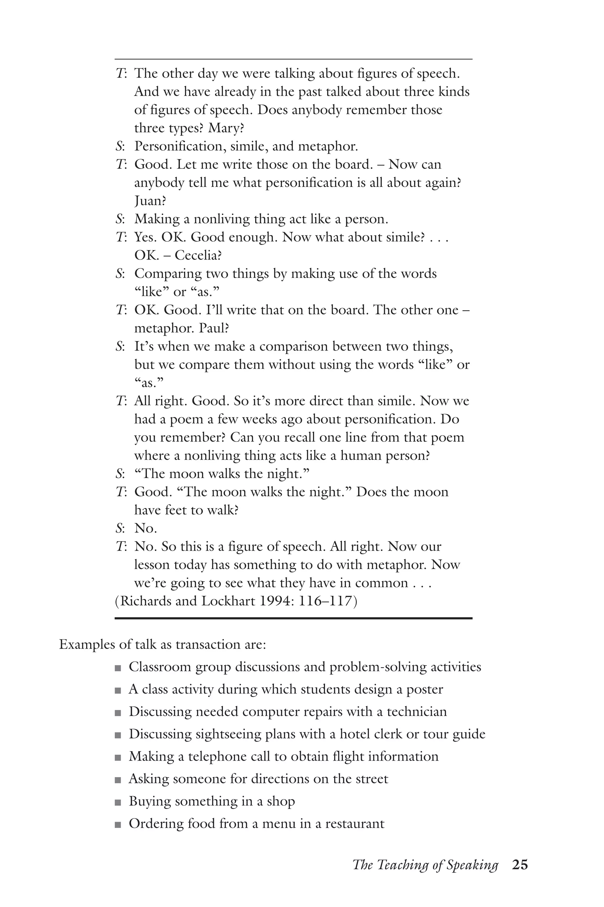 The Teaching of Speaking  25
T:	 The other day we were talking about figures of speech.
And we have already in the past talked about three kinds
of figures of speech. Does anybody remember those
three types? Mary?
S:	 Personification, simile, and metaphor.
T:	 Good. Let me write those on the board. – Now can
anybody tell me what personification is all about again?
Juan?
S:	 Making a nonliving thing act like a person.
T:	 Yes. OK. Good enough. Now what about simile? . . .
OK. – Cecelia?
S:	 Comparing two things by making use of the words
“like” or “as.”
T:	 OK. Good. I’ll write that on the board. The other one –
metaphor. Paul?
S:	 It’s when we make a comparison between two things,
but we compare them without using the words “like” or
“as.”
T:	 All right. Good. So it’s more direct than simile. Now we
had a poem a few weeks ago about personification. Do
you remember? Can you recall one line from that poem
where a nonliving thing acts like a human person?
S:	 “The moon walks the night.”
T:	 Good. “The moon walks the night.” Does the moon
have feet to walk?
S:	 No.
T:	 No. So this is a figure of speech. All right. Now our
lesson today has something to do with metaphor. Now
we’re going to see what they have in common . . .
(Richards and Lockhart 1994: 116–117)
Examples of talk as transaction are:
J	 Classroom group discussions and problem-solving activities
J	 A class activity during which students design a poster
J	 Discussing needed computer repairs with a technician
J	 Discussing sightseeing plans with a hotel clerk or tour guide
J	 Making a telephone call to obtain flight information
J	 Asking someone for directions on the street
J	 Buying something in a shop
J	 Ordering food from a menu in a restaurant
 