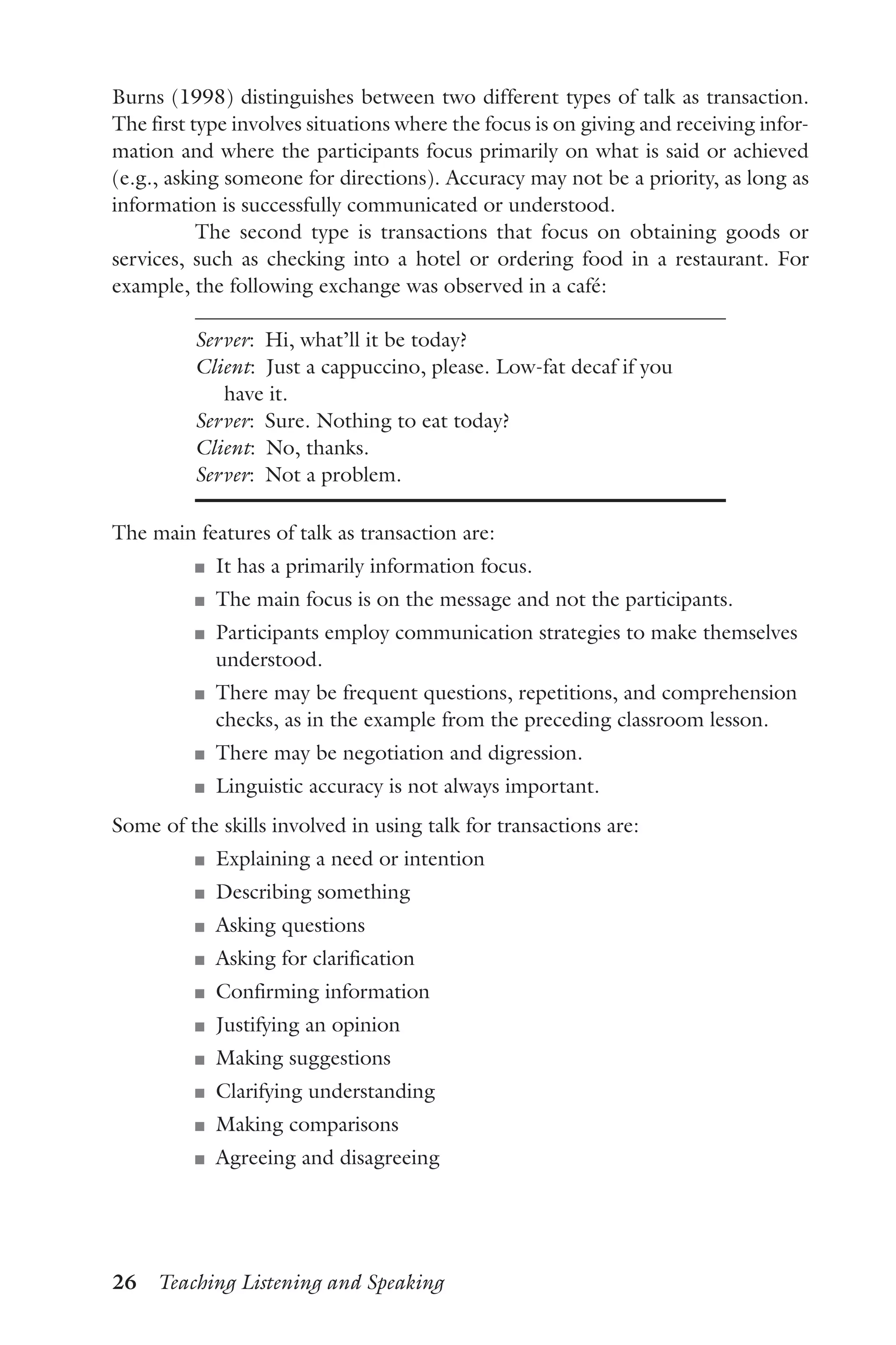 26  Teaching Listening and Speaking
Burns (1998) distinguishes between two different types of talk as transaction.
The first type involves situations where the focus is on giving and receiving infor-
mation and where the participants focus primarily on what is said or achieved
(e.g., asking someone for directions). Accuracy may not be a priority, as long as
information is successfully communicated or understood.
The second type is transactions that focus on obtaining goods or
services, such as checking into a hotel or ordering food in a restaurant. For
example, the following exchange was observed in a café:
Server:  Hi, what’ll it be today?
Client:  Just a cappuccino, please. Low-fat decaf if you
have it.
Server:  Sure. Nothing to eat today?
Client:  No, thanks.
Server:  Not a problem.
The main features of talk as transaction are:
J	 It has a primarily information focus.
J	 The main focus is on the message and not the participants.
J	 Participants employ communication strategies to make themselves
understood.
J	 There may be frequent questions, repetitions, and comprehension
checks, as in the example from the preceding classroom lesson.
J	 There may be negotiation and digression.
J	 Linguistic accuracy is not always important.
Some of the skills involved in using talk for transactions are:
J	 Explaining a need or intention
J	 Describing something
J	 Asking questions
J	 Asking for clarification
J	 Confirming information
J	 Justifying an opinion
J	 Making suggestions
J	 Clarifying understanding
J	 Making comparisons
J	 Agreeing and disagreeing
 