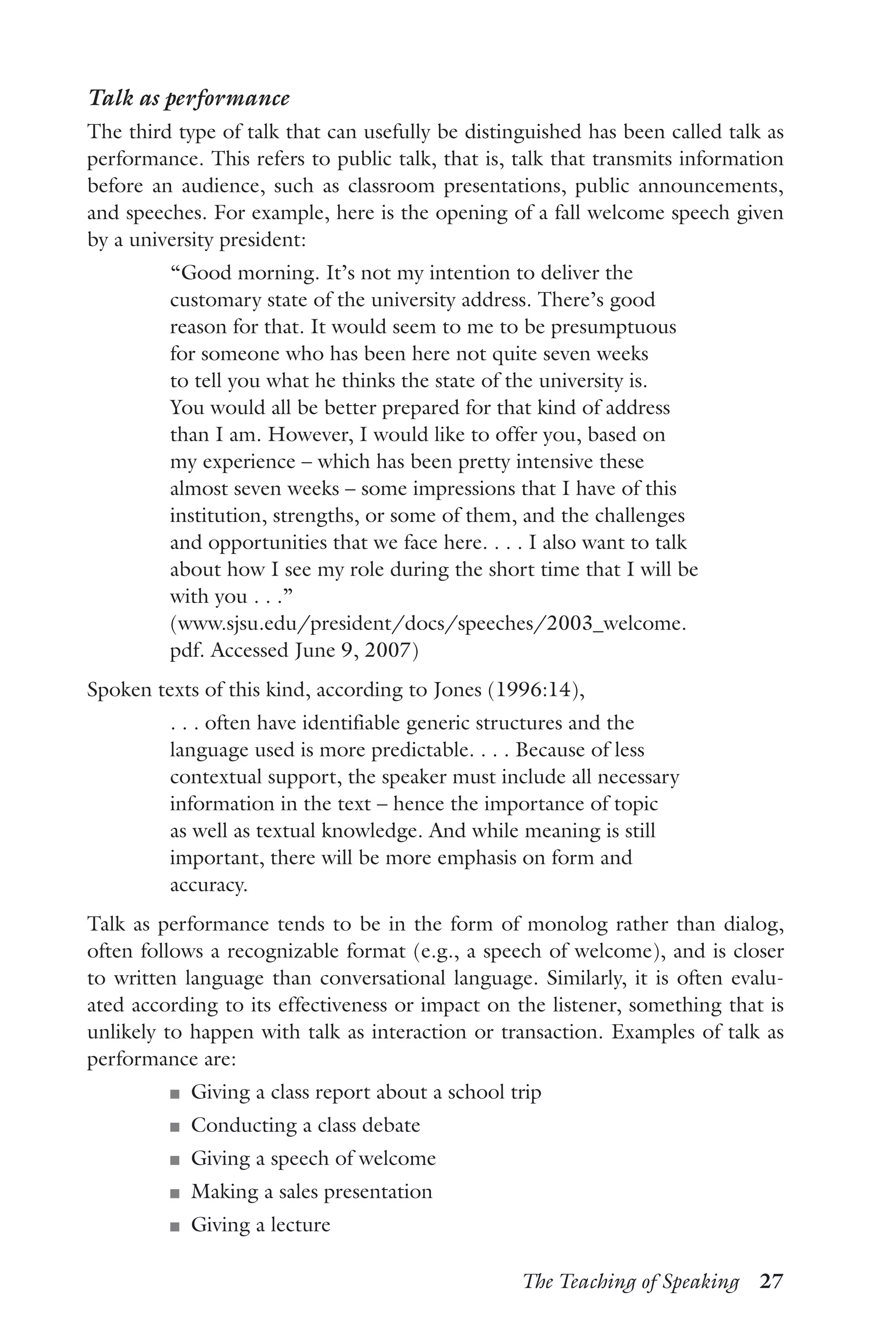 The Teaching of Speaking  27
Talk as performance
The third type of talk that can usefully be distinguished has been called talk as
performance. This refers to public talk, that is, talk that transmits information
before an audience, such as classroom presentations, public announcements,
and speeches. For example, here is the opening of a fall welcome speech given
by a university president:
“Good morning. It’s not my intention to deliver the
customary state of the university address. There’s good
reason for that. It would seem to me to be presumptuous
for someone who has been here not quite seven weeks
to tell you what he thinks the state of the university is.
You would all be better prepared for that kind of address
than I am. However, I would like to offer you, based on
my experience – which has been pretty intensive these
almost seven weeks – some impressions that I have of this
institution, strengths, or some of them, and the challenges
and opportunities that we face here. . . . I also want to talk
about how I see my role during the short time that I will be
with you . . .”
(www.sjsu.edu/president/docs/speeches/2003_welcome.
pdf. Accessed June 9, 2007)
Spoken texts of this kind, according to Jones (1996:14),
. . . often have identifiable generic structures and the
language used is more predictable. . . . Because of less
contextual support, the speaker must include all necessary
information in the text – hence the importance of topic
as well as textual knowledge. And while meaning is still
important, there will be more emphasis on form and
accuracy.
Talk as performance tends to be in the form of monolog rather than dialog,
often follows a recognizable format (e.g., a speech of welcome), and is closer
to written language than conversational language. Similarly, it is often evalu-
ated according to its effectiveness or impact on the listener, something that is
unlikely to happen with talk as interaction or transaction. Examples of talk as
performance are:
J	 Giving a class report about a school trip
J	 Conducting a class debate
J	 Giving a speech of welcome
J	 Making a sales presentation
J	 Giving a lecture
 