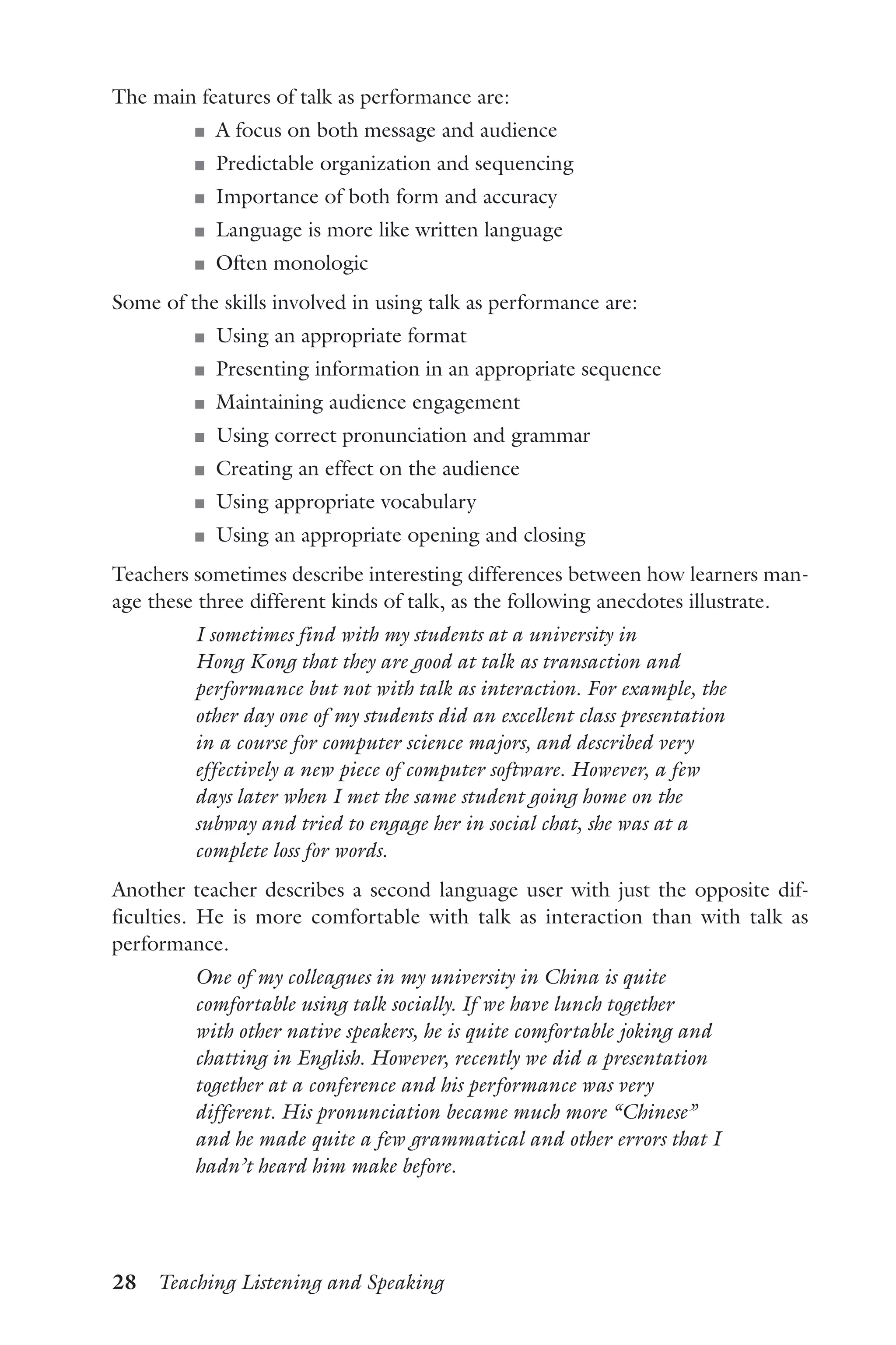28  Teaching Listening and Speaking
The main features of talk as performance are:
J	 A focus on both message and audience
J	 Predictable organization and sequencing
J	 Importance of both form and accuracy
J	 Language is more like written language
J	 Often monologic
Some of the skills involved in using talk as performance are:
J	 Using an appropriate format
J	 Presenting information in an appropriate sequence
J	 Maintaining audience engagement
J	 Using correct pronunciation and grammar
J	 Creating an effect on the audience
J	 Using appropriate vocabulary
J	 Using an appropriate opening and closing
Teachers sometimes describe interesting differences between how learners man-
age these three different kinds of talk, as the following anecdotes illustrate.
I sometimes find with my students at a university in
Hong Kong that they are good at talk as transaction and
performance but not with talk as interaction. For example, the
other day one of my students did an excellent class presentation
in a course for computer science majors, and described very
effectively a new piece of computer software. However, a few
days later when I met the same student going home on the
subway and tried to engage her in social chat, she was at a
complete loss for words.
Another teacher describes a second language user with just the opposite dif-
ficulties. He is more comfortable with talk as interaction than with talk as
performance.
One of my colleagues in my university in China is quite
comfortable using talk socially. If we have lunch together
with other native speakers, he is quite comfortable joking and
chatting in English. However, recently we did a presentation
together at a conference and his performance was very
different. His pronunciation became much more “Chinese”
and he made quite a few grammatical and other errors that I
hadn’t heard him make before.
 