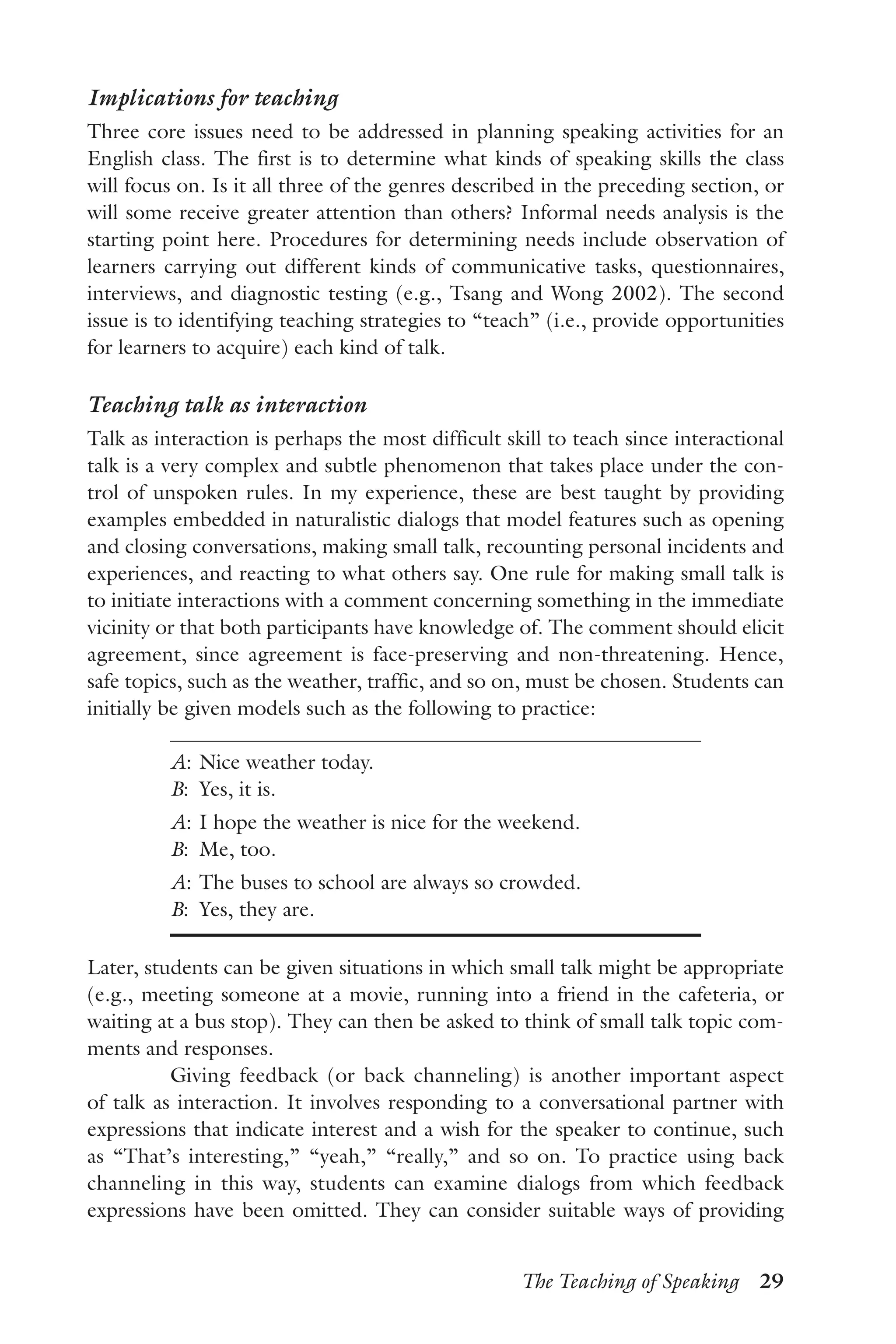 The Teaching of Speaking  29
Implications for teaching
Three core issues need to be addressed in planning speaking activities for an
English class. The first is to determine what kinds of speaking skills the class
will focus on. Is it all three of the genres described in the preceding section, or
will some receive greater attention than others? Informal needs analysis is the
starting point here. Procedures for determining needs include observation of
learners carrying out different kinds of communicative tasks, questionnaires,
interviews, and diagnostic testing (e.g., Tsang and Wong 2002). The second
issue is to identifying teaching strategies to “teach” (i.e., provide opportunities
for learners to acquire) each kind of talk.
Teaching talk as interaction
Talk as interaction is perhaps the most difficult skill to teach since interactional
talk is a very complex and subtle phenomenon that takes place under the con-
trol of unspoken rules. In my experience, these are best taught by providing
examples embedded in naturalistic dialogs that model features such as opening
and closing conversations, making small talk, recounting personal incidents and
experiences, and reacting to what others say. One rule for making small talk is
to initiate interactions with a comment concerning something in the immediate
vicinity or that both participants have knowledge of. The comment should elicit
agreement, since agreement is face-preserving and non-threatening. Hence,
safe topics, such as the weather, traffic, and so on, must be chosen. Students can
initially be given models such as the following to practice:
A:	Nice weather today.
B:	 Yes, it is.
A:	I hope the weather is nice for the weekend.
B:	 Me, too.
A:	The buses to school are always so crowded.
B:	 Yes, they are.
Later, students can be given situations in which small talk might be appropriate
(e.g., meeting someone at a movie, running into a friend in the cafeteria, or
waiting at a bus stop). They can then be asked to think of small talk topic com-
ments and responses.
Giving feedback (or back channeling) is another important aspect
of talk as interaction. It involves responding to a conversational partner with
expressions that indicate interest and a wish for the speaker to continue, such
as “That’s interesting,” “yeah,” “really,” and so on. To practice using back
channeling in this way, students can examine dialogs from which feedback
expressions have been omitted. They can consider suitable ways of providing
 