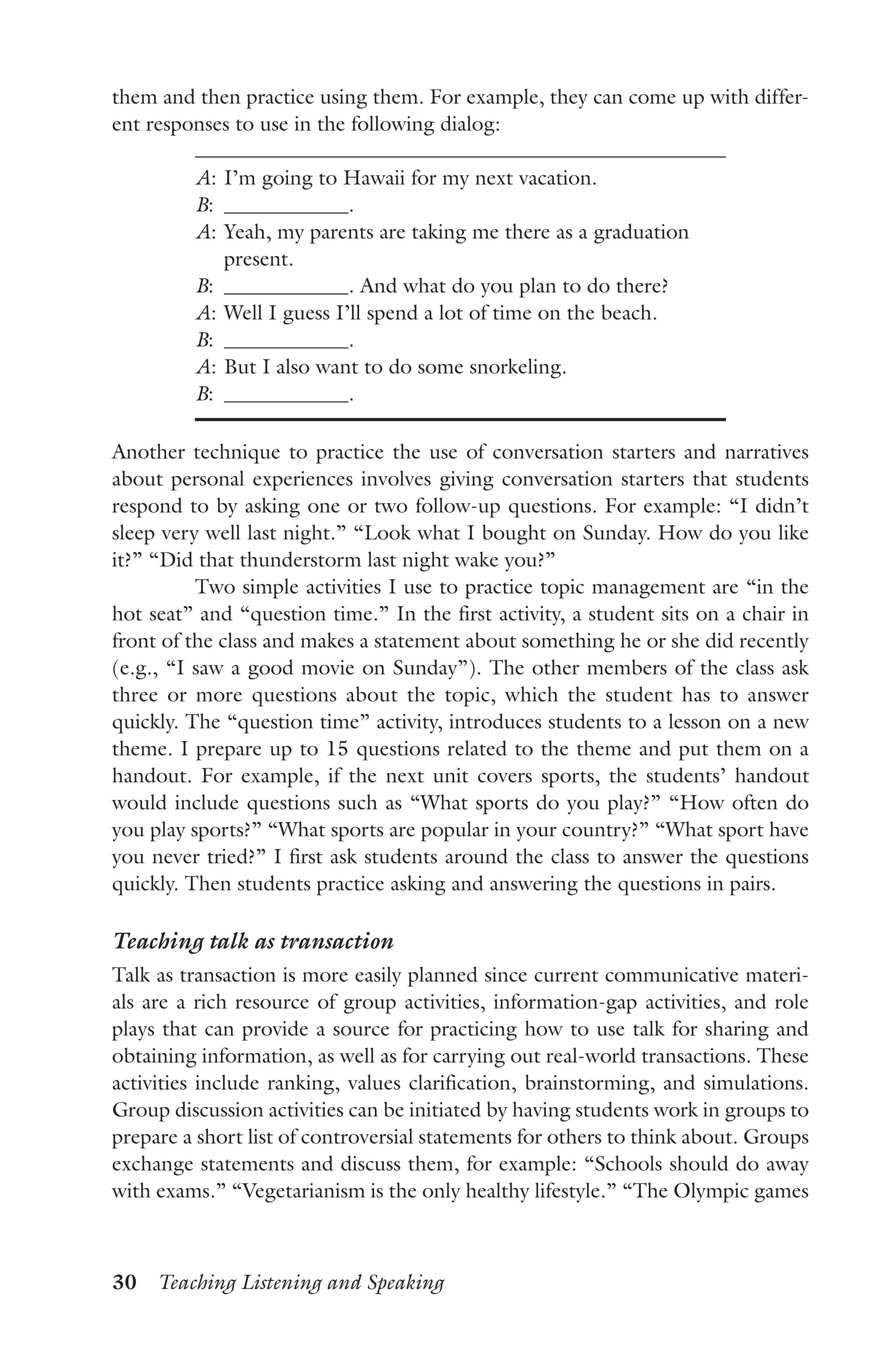30  Teaching Listening and Speaking
them and then practice using them. For example, they can come up with differ-
ent responses to use in the following dialog:
A:	I’m going to Hawaii for my next vacation.
B:	 .
A:	Yeah, my parents are taking me there as a graduation
present.
B:	 . And what do you plan to do there?
A:	Well I guess I’ll spend a lot of time on the beach.
B:	 .
A:	But I also want to do some snorkeling.
B:	 .
Another technique to practice the use of conversation starters and narratives
about personal experiences involves giving conversation starters that students
respond to by asking one or two follow-up questions. For example: “I didn’t
sleep very well last night.” “Look what I bought on Sunday. How do you like
it?” “Did that thunderstorm last night wake you?”
Two simple activities I use to practice topic management are “in the
hot seat” and “question time.” In the first activity, a student sits on a chair in
front of the class and makes a statement about something he or she did recently
(e.g., “I saw a good movie on Sunday”). The other members of the class ask
three or more questions about the topic, which the student has to answer
quickly. The “question time” activity, introduces students to a lesson on a new
theme. I prepare up to 15 questions related to the theme and put them on a
handout. For example, if the next unit covers sports, the students’ handout
would include questions such as “What sports do you play?” “How often do
you play sports?” “What sports are popular in your country?” “What sport have
you never tried?” I first ask students around the class to answer the questions
quickly. Then students practice asking and answering the questions in pairs.
Teaching talk as transaction
Talk as transaction is more easily planned since current communicative materi-
als are a rich resource of group activities, information-gap activities, and role
plays that can provide a source for practicing how to use talk for sharing and
obtaining information, as well as for carrying out real-world transactions. These
activities include ranking, values clarification, brainstorming, and simulations.
Group discussion activities can be initiated by having students work in groups to
prepare a short list of controversial statements for others to think about. Groups
exchange statements and discuss them, for example: “Schools should do away
with exams.” “Vegetarianism is the only healthy lifestyle.” “The Olympic games
 