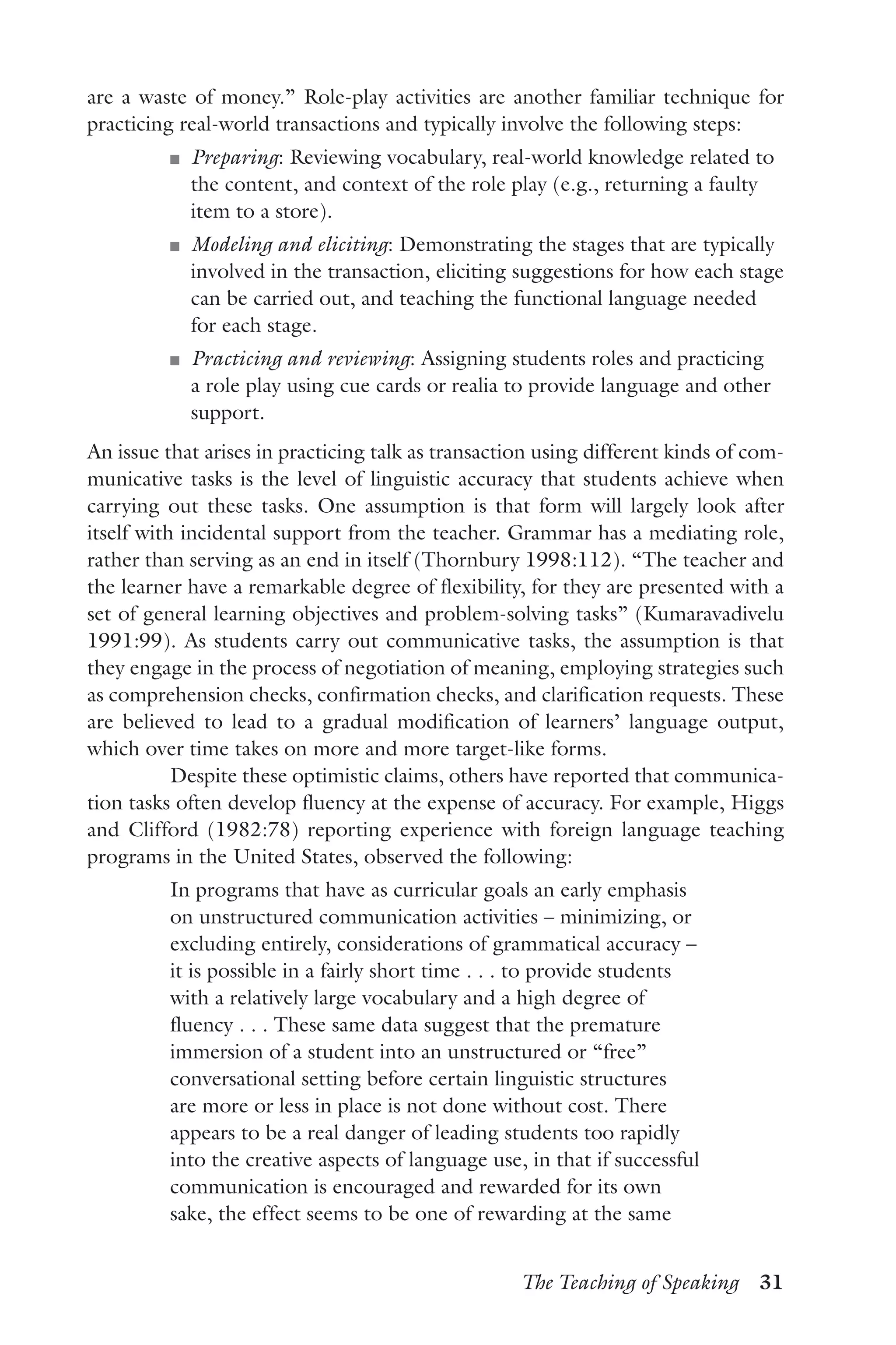 The Teaching of Speaking  31
are a waste of money.” Role-play activities are another familiar technique for
practicing real-world transactions and typically involve the following steps:
J	 Preparing: Reviewing vocabulary, real-world knowledge related to
the content, and context of the role play (e.g., returning a faulty
item to a store).
J	 Modeling and eliciting: Demonstrating the stages that are typically
involved in the transaction, eliciting suggestions for how each stage
can be carried out, and teaching the functional language needed
for each stage.
J	 Practicing and reviewing: Assigning students roles and practicing
a role play using cue cards or realia to provide language and other
support.
An issue that arises in practicing talk as transaction using different kinds of com-
municative tasks is the level of linguistic accuracy that students achieve when
carrying out these tasks. One assumption is that form will largely look after
itself with incidental support from the teacher. Grammar has a mediating role,
rather than serving as an end in itself (Thornbury 1998:112). “The teacher and
the learner have a remarkable degree of flexibility, for they are presented with a
set of general learning objectives and problem-solving tasks” (Kumaravadivelu
1991:99). As students carry out communicative tasks, the assumption is that
they engage in the process of negotiation of meaning, employing strategies such
as comprehension checks, confirmation checks, and clarification requests. These
are believed to lead to a gradual modification of learners’ language output,
which over time takes on more and more target-like forms.
Despite these optimistic claims, others have reported that communica-
tion tasks often develop fluency at the expense of accuracy. For example, Higgs
and Clifford (1982:78) reporting experience with foreign language teaching
programs in the United States, observed the following:
In programs that have as curricular goals an early emphasis
on unstructured communication activities – minimizing, or
excluding entirely, considerations of grammatical accuracy –
it is possible in a fairly short time . . . to provide students
with a relatively large vocabulary and a high degree of
fluency . . . These same data suggest that the premature
immersion of a student into an unstructured or “free”
conversational setting before certain linguistic structures
are more or less in place is not done without cost. There
appears to be a real danger of leading students too rapidly
into the creative aspects of language use, in that if successful
communication is encouraged and rewarded for its own
sake, the effect seems to be one of rewarding at the same
 