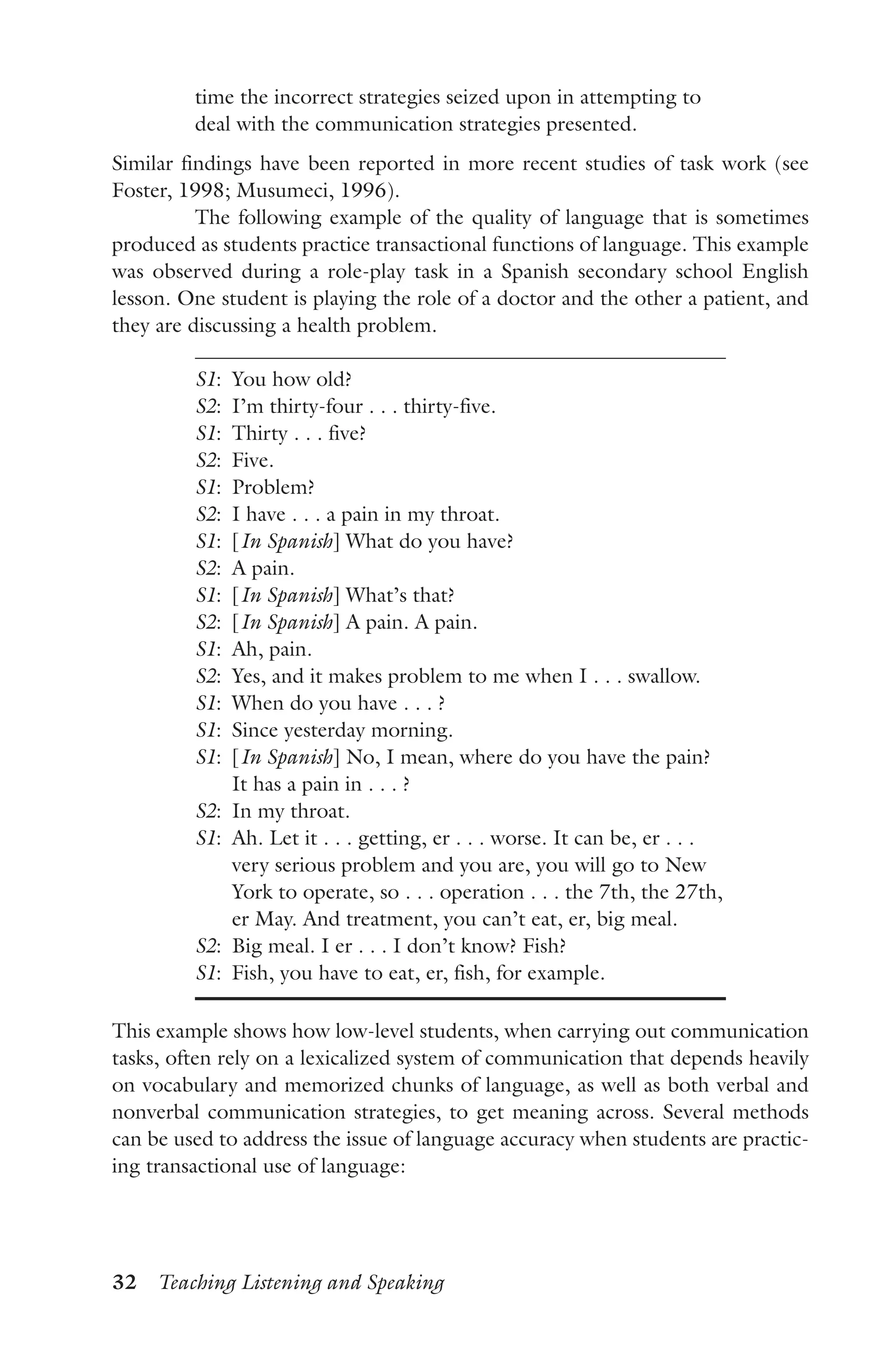 32  Teaching Listening and Speaking
time the incorrect strategies seized upon in attempting to
deal with the communication strategies presented.
Similar findings have been reported in more recent studies of task work (see
Foster, 1998; Musumeci, 1996).
The following example of the quality of language that is sometimes
produced as students practice transactional functions of language. This example
was observed during a role-play task in a Spanish secondary school English
lesson. One student is playing the role of a doctor and the other a patient, and
they are discussing a health problem.
S1:  You how old?
S2:  I’m thirty-four . . . thirty-five.
S1:  Thirty . . . five?
S2:  Five.
S1:  Problem?
S2:  I have . . . a pain in my throat.
S1:  [In Spanish] What do you have?
S2:  A pain.
S1:  [In Spanish] What’s that?
S2:  [In Spanish] A pain. A pain.
S1:  Ah, pain.
S2:  Yes, and it makes problem to me when I . . . swallow.
S1:  When do you have . . . ?
S1:  Since yesterday morning.
S1: [In Spanish] No, I mean, where do you have the pain?
It has a pain in . . . ?
S2:  In my throat.
S1: Ah. Let it . . . getting, er . . . worse. It can be, er . . .
very serious problem and you are, you will go to New
York to operate, so . . . operation . . . the 7th, the 27th,
er May. And treatment, you can’t eat, er, big meal.
S2:  Big meal. I er . . . I don’t know? Fish?
S1:  Fish, you have to eat, er, fish, for example.
This example shows how low-level students, when carrying out communication
tasks, often rely on a lexicalized system of communication that depends heavily
on vocabulary and memorized chunks of language, as well as both verbal and
nonverbal communication strategies, to get meaning across. Several methods
can be used to address the issue of language accuracy when students are practic-
ing transactional use of language:
 