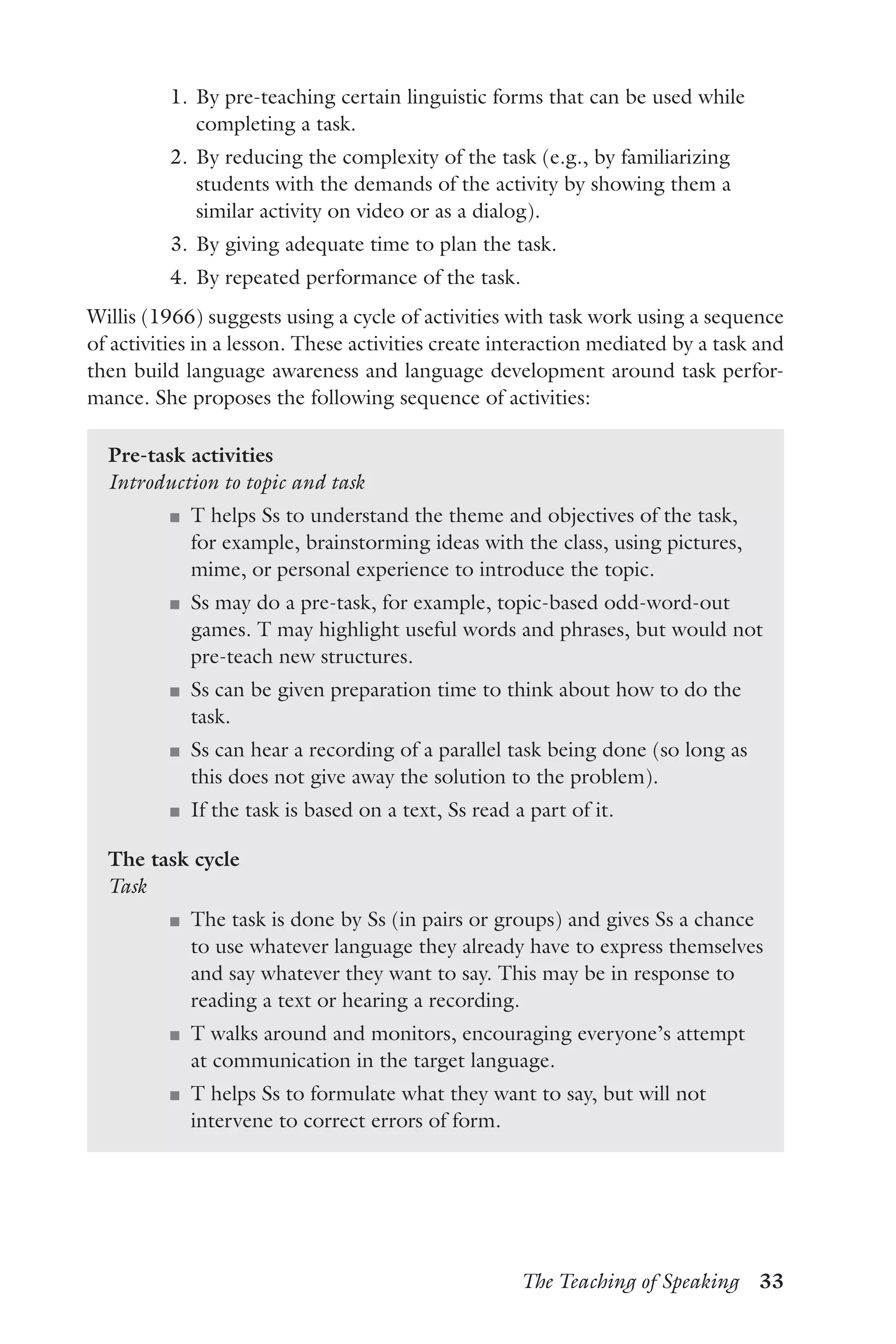 The Teaching of Speaking  33
	 1.	By pre-teaching certain linguistic forms that can be used while
completing a task.
	 2.	By reducing the complexity of the task (e.g., by familiarizing
students with the demands of the activity by showing them a
similar activity on video or as a dialog).
	 3.	By giving adequate time to plan the task.
	 4.	By repeated performance of the task.
Willis (1966) suggests using a cycle of activities with task work using a sequence
of activities in a lesson. These activities create interaction mediated by a task and
then build language awareness and language development around task perfor-
mance. She proposes the following sequence of activities:
Pre-task activities
Introduction to topic and task
J	 T helps Ss to understand the theme and objectives of the task,
for example, brainstorming ideas with the class, using pictures,
mime, or personal experience to introduce the topic.
J	 Ss may do a pre-task, for example, topic-based odd-word-out
games. T may highlight useful words and phrases, but would not
pre-teach new structures.
J	 Ss can be given preparation time to think about how to do the
task.
J	 Ss can hear a recording of a parallel task being done (so long as
this does not give away the solution to the problem).
J	 If the task is based on a text, Ss read a part of it.
The task cycle
Task
J	 The task is done by Ss (in pairs or groups) and gives Ss a chance
to use whatever language they already have to express themselves
and say whatever they want to say. This may be in response to
reading a text or hearing a recording.
J	 T walks around and monitors, encouraging everyone’s attempt
at communication in the target language.
J	 T helps Ss to formulate what they want to say, but will not
intervene to correct errors of form.
 