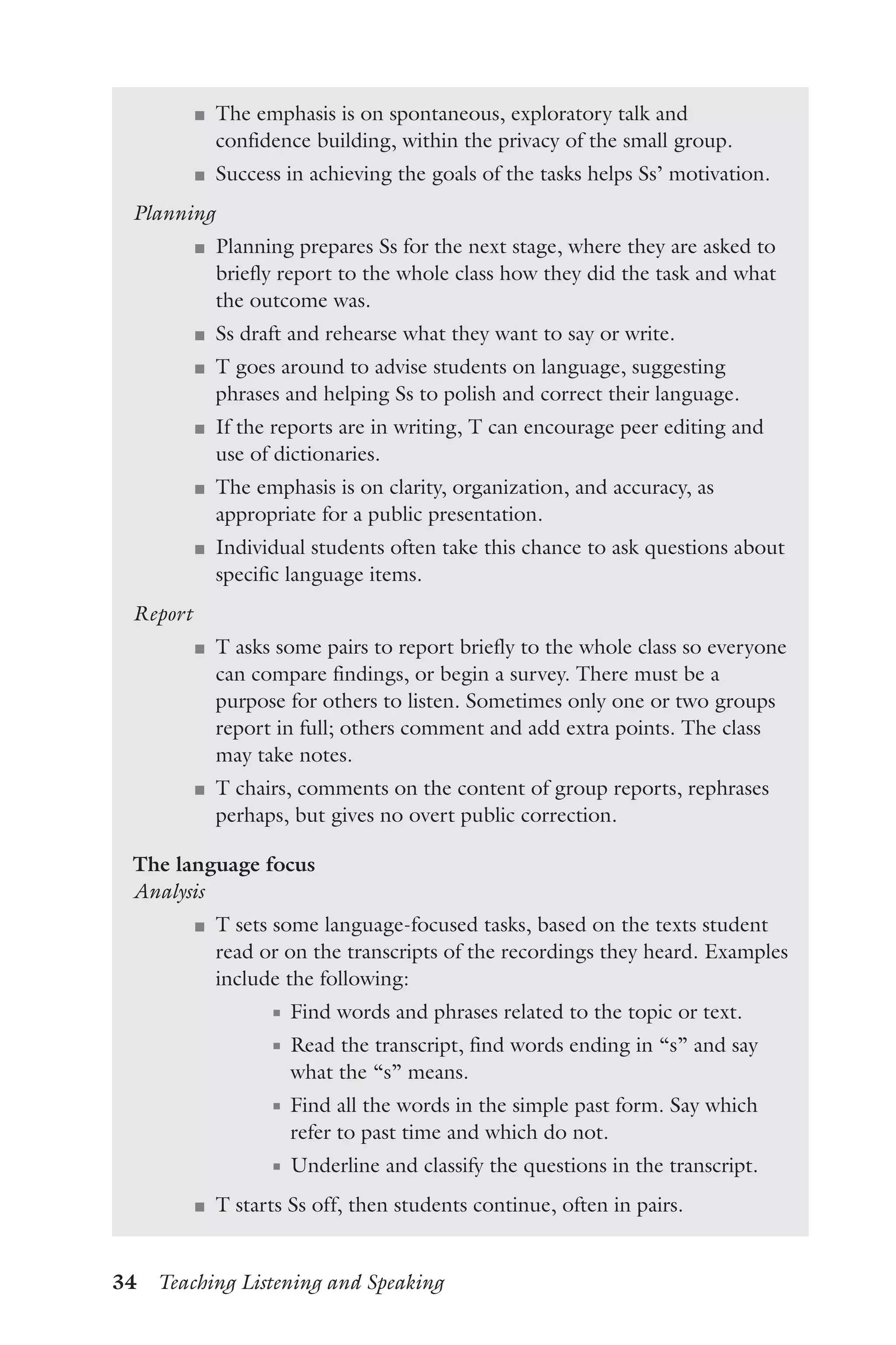 34  Teaching Listening and Speaking
J	 The emphasis is on spontaneous, exploratory talk and
confidence building, within the privacy of the small group.
J	 Success in achieving the goals of the tasks helps Ss’ motivation.
Planning
J	 Planning prepares Ss for the next stage, where they are asked to
briefly report to the whole class how they did the task and what
the outcome was.
J	 Ss draft and rehearse what they want to say or write.
J	 T goes around to advise students on language, suggesting
phrases and helping Ss to polish and correct their language.
J	 If the reports are in writing, T can encourage peer editing and
use of dictionaries.
J	 The emphasis is on clarity, organization, and accuracy, as
appropriate for a public presentation.
J	 Individual students often take this chance to ask questions about
specific language items.
Report
J	 T asks some pairs to report briefly to the whole class so everyone
can compare findings, or begin a survey. There must be a
purpose for others to listen. Sometimes only one or two groups
report in full; others comment and add extra points. The class
may take notes.
J	 T chairs, comments on the content of group reports, rephrases
perhaps, but gives no overt public correction.
The language focus
Analysis
J	 T sets some language-focused tasks, based on the texts student
read or on the transcripts of the recordings they heard. Examples
include the following:
J	 Find words and phrases related to the topic or text.
J	 Read the transcript, find words ending in “s” and say
what the “s” means.
J	 Find all the words in the simple past form. Say which
refer to past time and which do not.
J	 Underline and classify the questions in the transcript.
J	 T starts Ss off, then students continue, often in pairs.
 