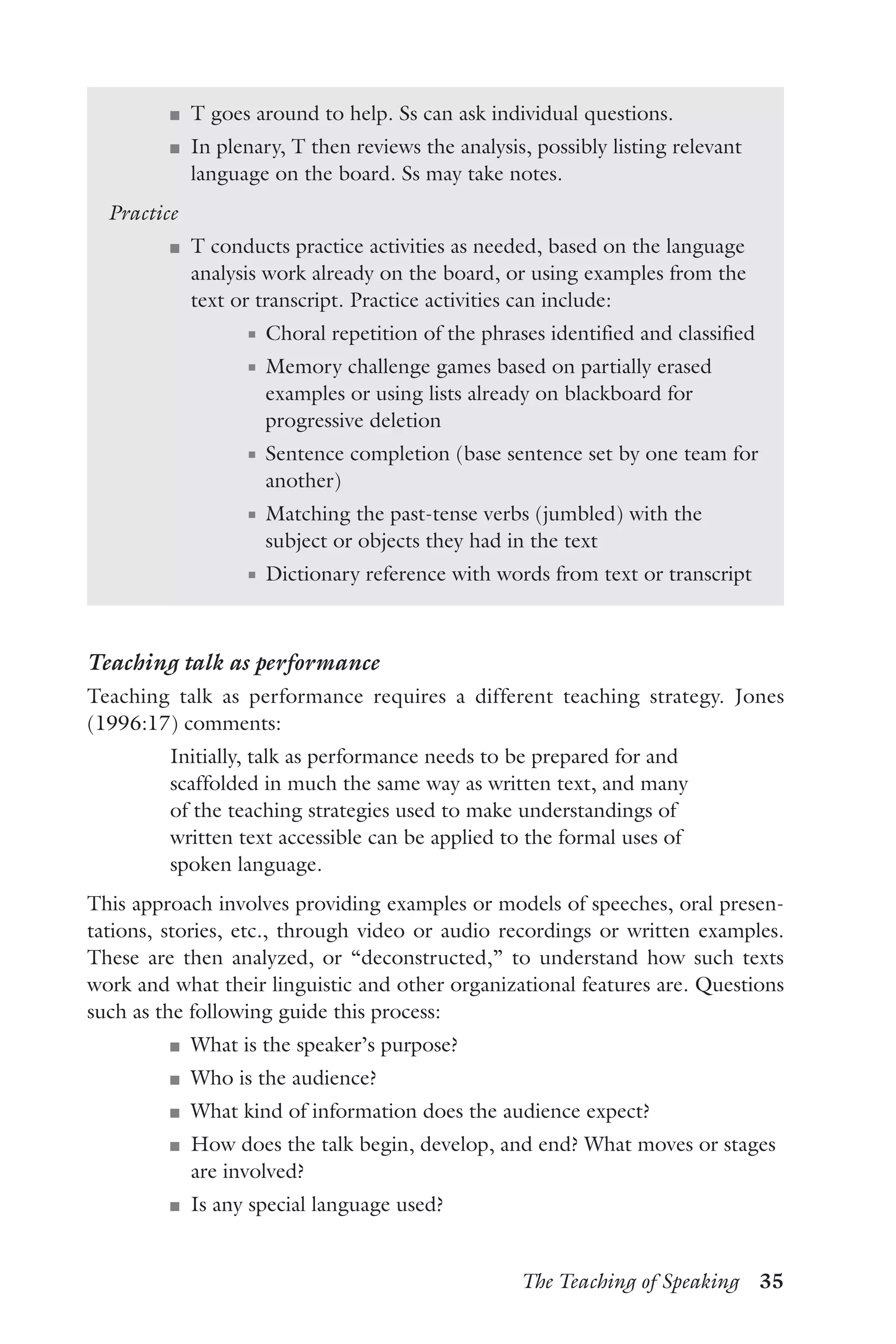 The Teaching of Speaking  35
J	 T goes around to help. Ss can ask individual questions.
J	 In plenary, T then reviews the analysis, possibly listing relevant
language on the board. Ss may take notes.
Practice
J	 T conducts practice activities as needed, based on the language
analysis work already on the board, or using examples from the
text or transcript. Practice activities can include:
J	 Choral repetition of the phrases identified and classified
J	 Memory challenge games based on partially erased
examples or using lists already on blackboard for
progressive deletion
J	 Sentence completion (base sentence set by one team for
another)
J	 Matching the past-tense verbs (jumbled) with the
subject or objects they had in the text
J	 Dictionary reference with words from text or transcript
Teaching talk as performance
Teaching talk as performance requires a different teaching strategy. Jones
(1996:17) comments:
Initially, talk as performance needs to be prepared for and
scaffolded in much the same way as written text, and many
of the teaching strategies used to make understandings of
written text accessible can be applied to the formal uses of
spoken language.
This approach involves providing examples or models of speeches, oral presen-
tations, stories, etc., through video or audio recordings or written examples.
These are then analyzed, or “deconstructed,” to understand how such texts
work and what their linguistic and other organizational features are. Questions
such as the following guide this process:
J	 What is the speaker’s purpose?
J	 Who is the audience?
J	 What kind of information does the audience expect?
J	 How does the talk begin, develop, and end? What moves or stages
are involved?
J	 Is any special language used?
 