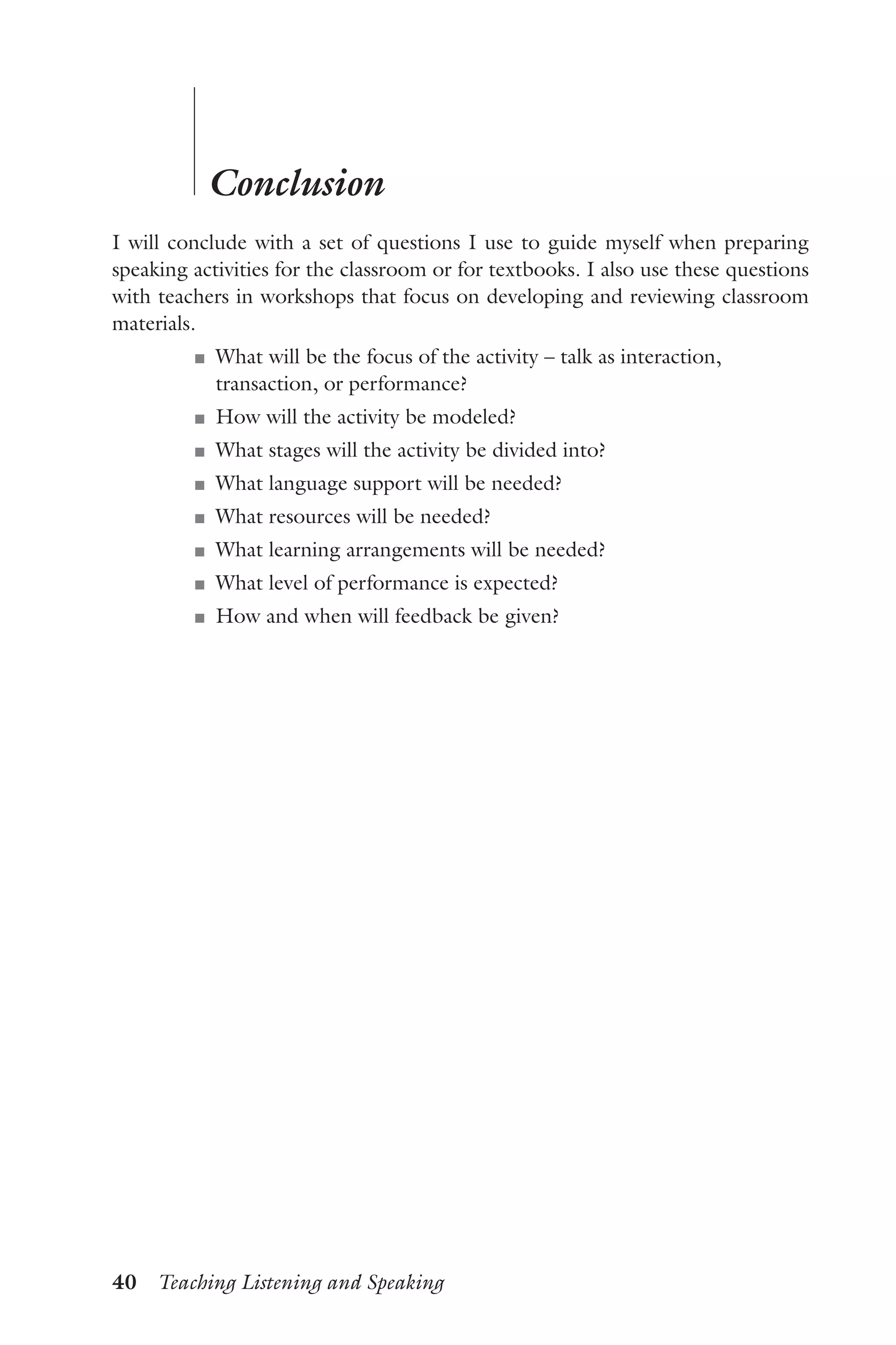 40  Teaching Listening and Speaking
	
	
Conclusion
I will conclude with a set of questions I use to guide myself when preparing
speaking activities for the classroom or for textbooks. I also use these questions
with teachers in workshops that focus on developing and reviewing classroom
materials.
J	 What will be the focus of the activity – talk as interaction,
transaction, or performance?
J	 How will the activity be modeled?
J	 What stages will the activity be divided into?
J	 What language support will be needed?
J	 What resources will be needed?
J	 What learning arrangements will be needed?
J	 What level of performance is expected?
J	 How and when will feedback be given?
 