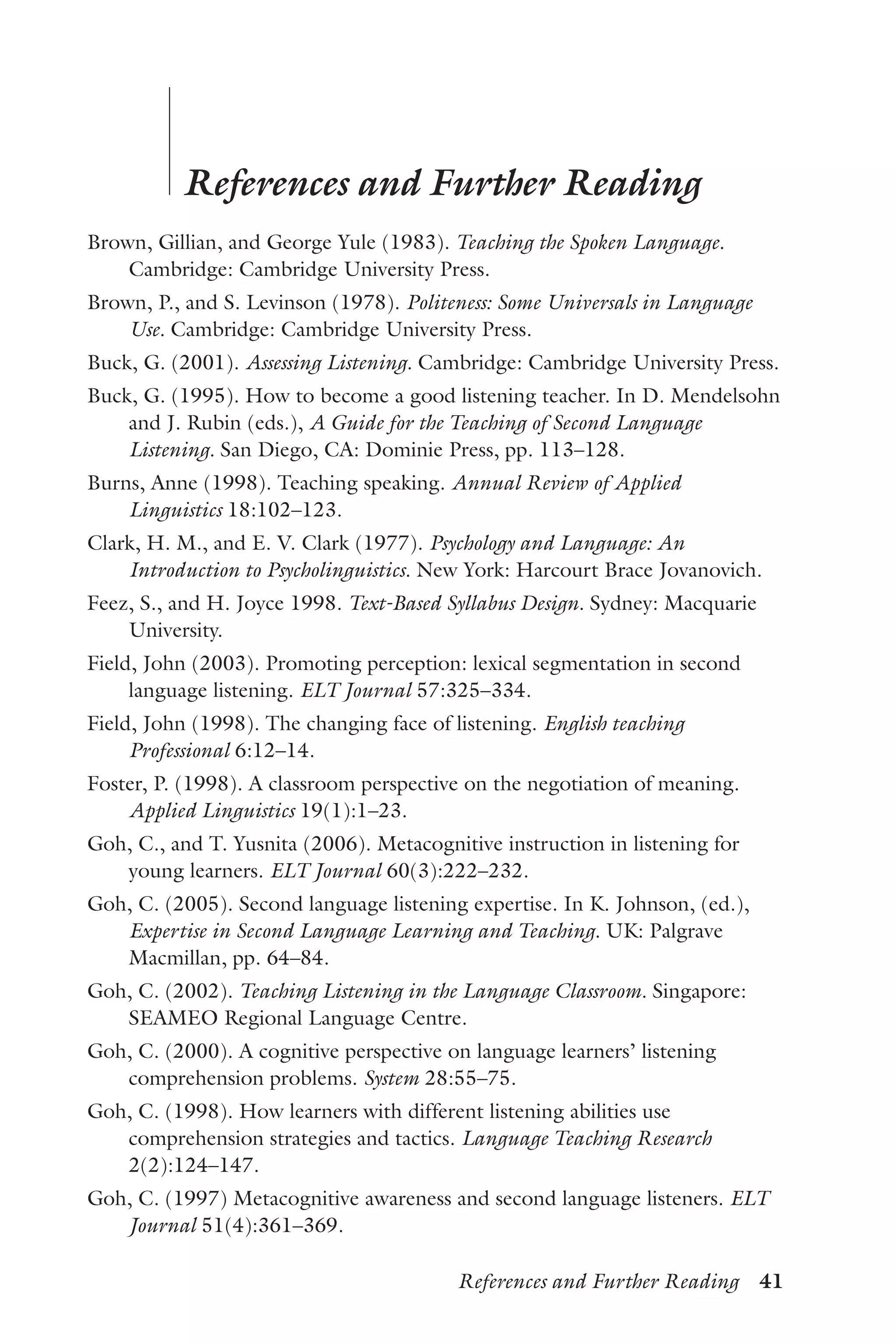 References and Further Reading  41
	
	
References and Further Reading
Brown, Gillian, and George Yule (1983). Teaching the Spoken Language.
Cambridge: Cambridge University Press.
Brown, P., and S. Levinson (1978). Politeness: Some Universals in Language
Use. Cambridge: Cambridge University Press.
Buck, G. (2001). Assessing Listening. Cambridge: Cambridge University Press.
Buck, G. (1995). How to become a good listening teacher. In D. Mendelsohn
and J. Rubin (eds.), A Guide for the Teaching of Second Language
Listening. San Diego, CA: Dominie Press, pp. 113–128.
Burns, Anne (1998). Teaching speaking. Annual Review of Applied
Linguistics 18:102–123.
Clark, H. M., and E. V. Clark (1977). Psychology and Language: An
Introduction to Psycholinguistics. New York: Harcourt Brace Jovanovich.
Feez, S., and H. Joyce 1998. Text-Based Syllabus Design. Sydney: Macquarie
University.
Field, John (2003). Promoting perception: lexical segmentation in second
language listening. ELT Journal 57:325–334.
Field, John (1998). The changing face of listening. English teaching
Professional 6:12–14.
Foster, P. (1998). A classroom perspective on the negotiation of meaning.
Applied Linguistics 19(1):1–23.
Goh, C., and T. Yusnita (2006). Metacognitive instruction in listening for
young learners. ELT Journal 60(3):222–232.
Goh, C. (2005). Second language listening expertise. In K. Johnson, (ed.),
Expertise in Second Language Learning and Teaching. UK: Palgrave
Macmillan, pp. 64–84.
Goh, C. (2002). Teaching Listening in the Language Classroom. Singapore:
SEAMEO Regional Language Centre.
Goh, C. (2000). A cognitive perspective on language learners’ listening
comprehension problems. System 28:55–75.
Goh, C. (1998). How learners with different listening abilities use
comprehension strategies and tactics. Language Teaching Research
2(2):124–147.
Goh, C. (1997) Metacognitive awareness and second language listeners. ELT
Journal 51(4):361–369.
 