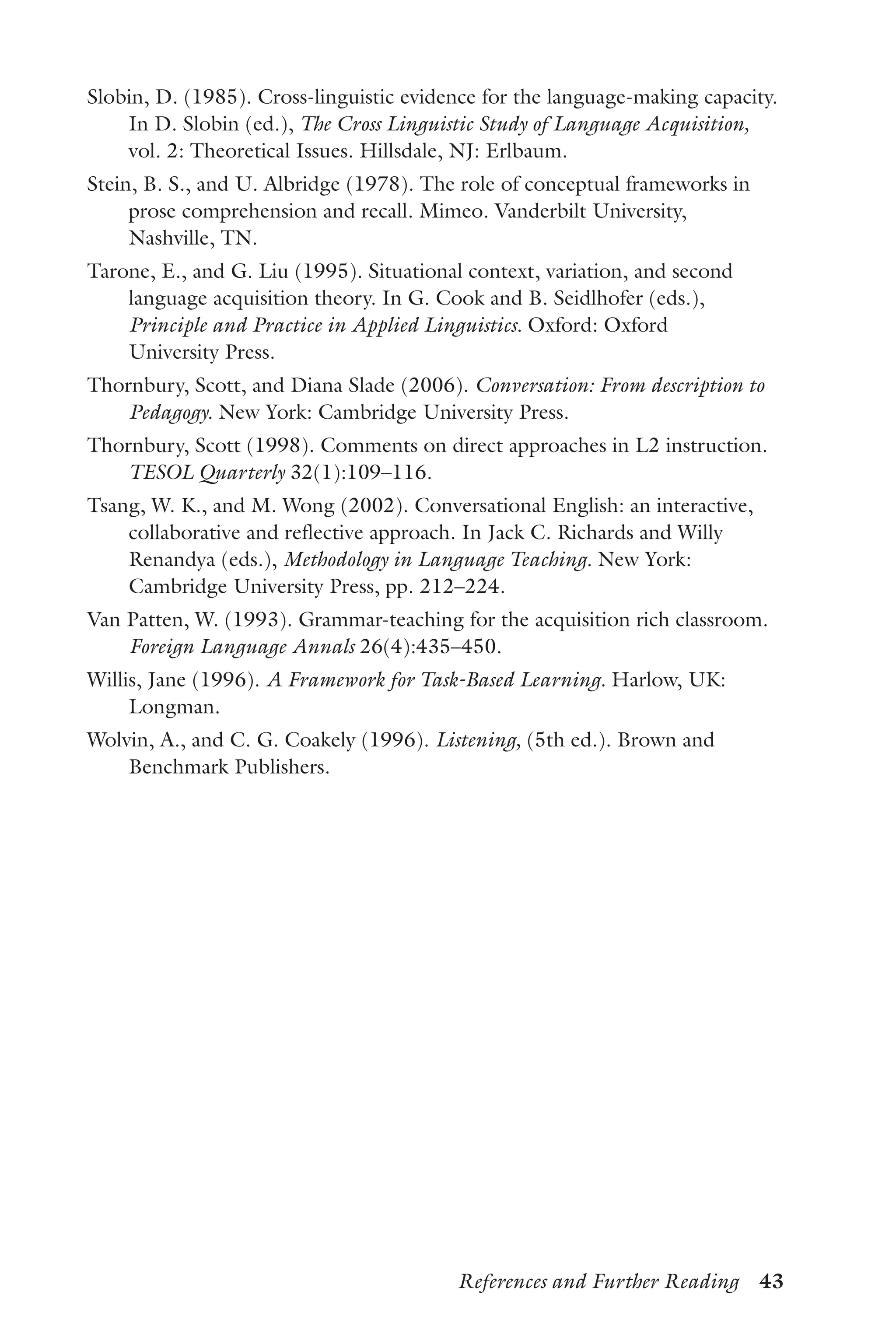 References and Further Reading  43
Slobin, D. (1985). Cross-linguistic evidence for the language-making capacity.
In D. Slobin (ed.), The Cross Linguistic Study of Language Acquisition,
vol. 2: Theoretical Issues. Hillsdale, NJ: Erlbaum.
Stein, B. S., and U. Albridge (1978). The role of conceptual frameworks in
prose comprehension and recall. Mimeo. Vanderbilt University,
Nashville, TN.
Tarone, E., and G. Liu (1995). Situational context, variation, and second
language acquisition theory. In G. Cook and B. Seidlhofer (eds.),
Principle and Practice in Applied Linguistics. Oxford: Oxford
University Press.
Thornbury, Scott, and Diana Slade (2006). Conversation: From description to
Pedagogy. New York: Cambridge University Press.
Thornbury, Scott (1998). Comments on direct approaches in L2 instruction.
TESOL Quarterly 32(1):109–116.
Tsang, W. K., and M. Wong (2002). Conversational English: an interactive,
collaborative and reflective approach. In Jack C. Richards and Willy
Renandya (eds.), Methodology in Language Teaching. New York:
Cambridge University Press, pp. 212–224.
Van Patten, W. (1993). Grammar-teaching for the acquisition rich classroom.
Foreign Language Annals 26(4):435–450.
Willis, Jane (1996). A Framework for Task-Based Learning. Harlow, UK:
Longman.
Wolvin, A., and C. G. Coakely (1996). Listening, (5th ed.). Brown and
Benchmark Publishers.
 