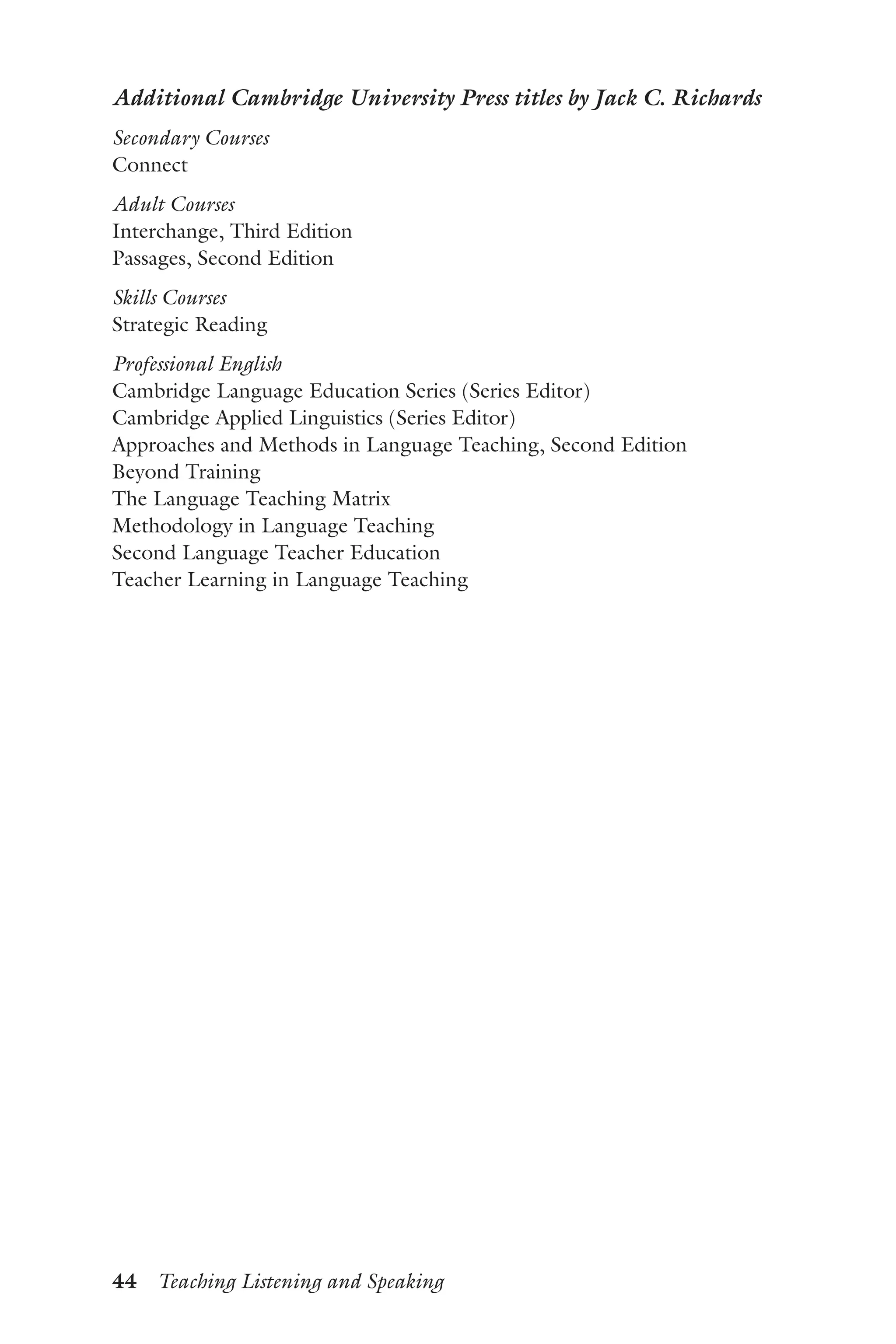 44  Teaching Listening and Speaking
Additional Cambridge University Press titles by Jack C. Richards
Secondary Courses
Connect
Adult Courses
Interchange, Third Edition
Passages, Second Edition
Skills Courses
Strategic Reading
Professional English
Cambridge Language Education Series (Series Editor)
Cambridge Applied Linguistics (Series Editor)
Approaches and Methods in Language Teaching, Second Edition
Beyond Training
The Language Teaching Matrix
Methodology in Language Teaching
Second Language Teacher Education
Teacher Learning in Language Teaching
 