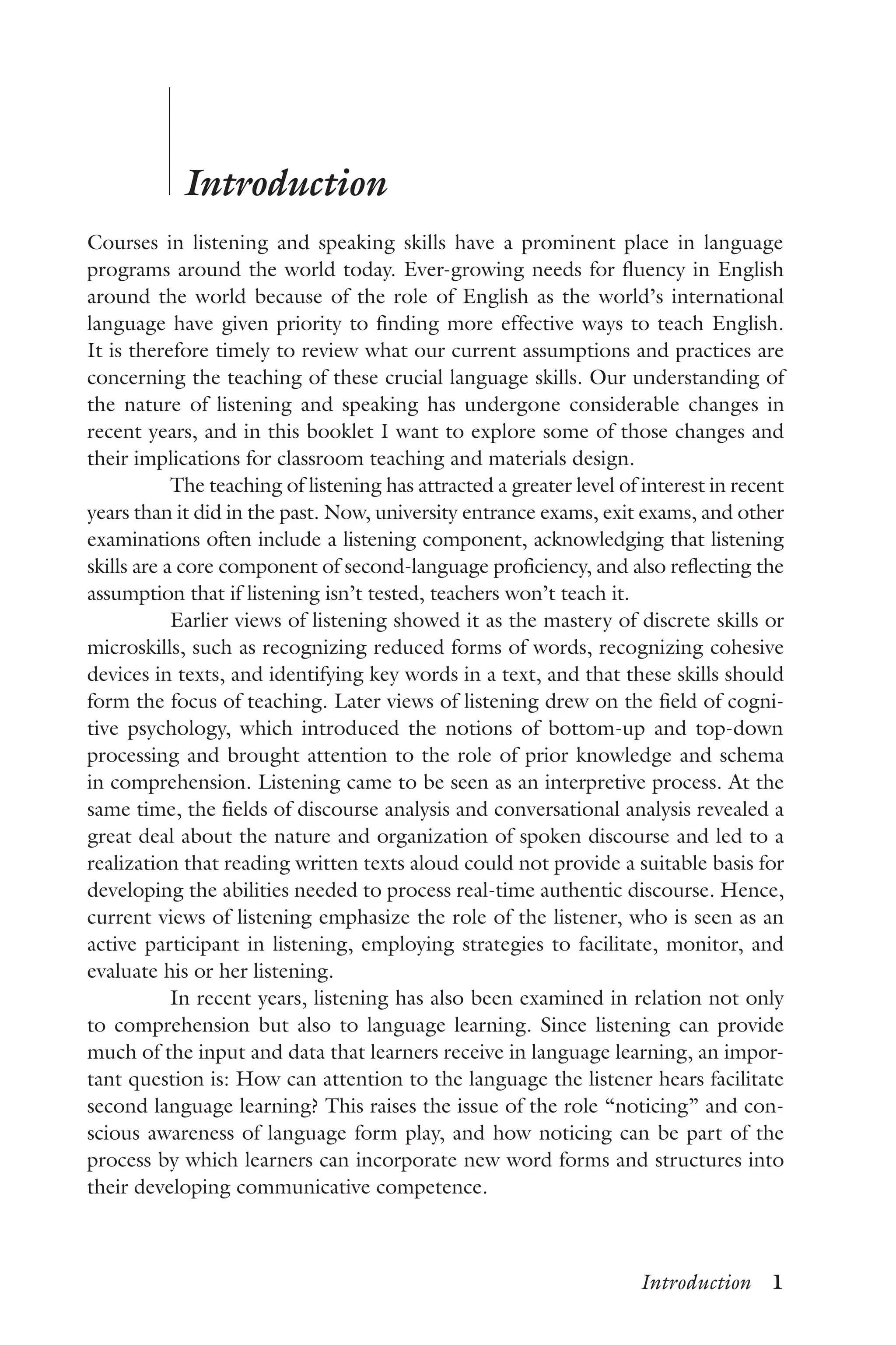 Introduction  1
	
	
Introduction
Courses in listening and speaking skills have a prominent place in language
programs around the world today. Ever-growing needs for fluency in English
around the world because of the role of English as the world’s international
language have given priority to finding more effective ways to teach English.
It is therefore timely to review what our current assumptions and practices are
concerning the teaching of these crucial language skills. Our understanding of
the nature of listening and speaking has undergone considerable changes in
recent years, and in this booklet I want to explore some of those changes and
their implications for classroom teaching and materials design.
The teaching of listening has attracted a greater level of interest in recent
years than it did in the past. Now, university entrance exams, exit exams, and other
examinations often include a listening component, acknowledging that listening
skills are a core component of second-language proficiency, and also reflecting the
assumption that if listening isn’t tested, teachers won’t teach it.
Earlier views of listening showed it as the mastery of discrete skills or
microskills, such as recognizing reduced forms of words, recognizing cohesive
devices in texts, and identifying key words in a text, and that these skills should
form the focus of teaching. Later views of listening drew on the field of cogni-
tive psychology, which introduced the notions of bottom-up and top-down
processing and brought attention to the role of prior knowledge and schema
in comprehension. Listening came to be seen as an interpretive process. At the
same time, the fields of discourse analysis and conversational analysis revealed a
great deal about the nature and organization of spoken discourse and led to a
realization that reading written texts aloud could not provide a suitable basis for
developing the abilities needed to process real-time authentic discourse. Hence,
current views of listening emphasize the role of the listener, who is seen as an
active participant in listening, employing strategies to facilitate, monitor, and
evaluate his or her listening.
In recent years, listening has also been examined in relation not only
to comprehension but also to language learning. Since listening can provide
much of the input and data that learners receive in language learning, an impor-
tant question is: How can attention to the language the listener hears facilitate
second language learning? This raises the issue of the role “noticing” and con-
scious awareness of language form play, and how noticing can be part of the
process by which learners can incorporate new word forms and structures into
their developing communicative competence.
 