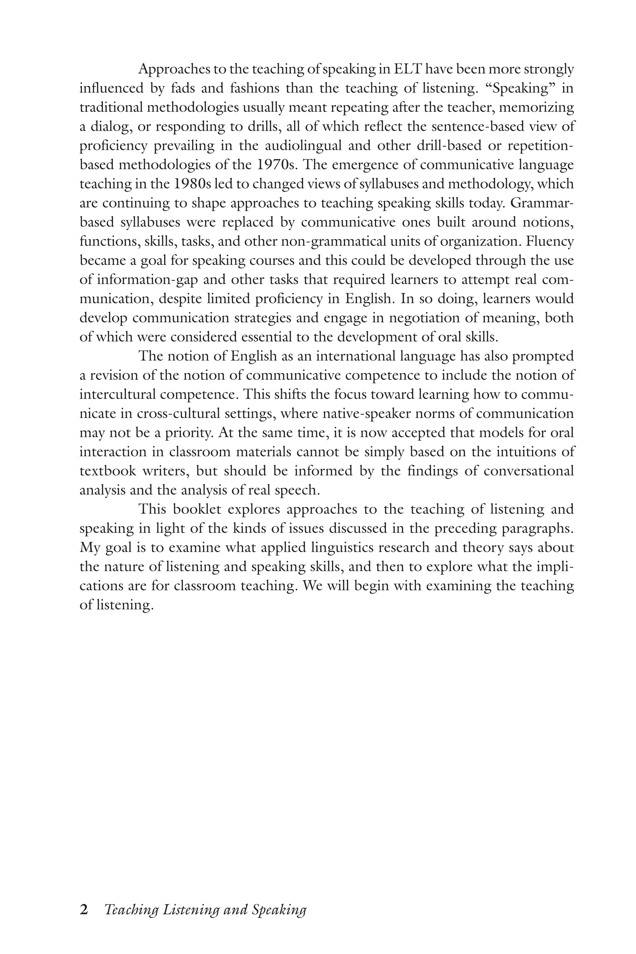 2  Teaching Listening and Speaking
Approaches to the teaching of speaking in ELT have been more strongly
influenced by fads and fashions than the teaching of listening. “Speaking” in
traditional methodologies usually meant repeating after the teacher, memorizing
a dialog, or responding to drills, all of which reflect the sentence-based view of
proficiency prevailing in the audiolingual and other drill-based or repetition-
based methodologies of the 1970s. The emergence of communicative language
teaching in the 1980s led to changed views of syllabuses and methodology, which
are continuing to shape approaches to teaching speaking skills today. Grammar-
based syllabuses were replaced by communicative ones built around notions,
functions, skills, tasks, and other non-grammatical units of organization. Fluency
became a goal for speaking courses and this could be developed through the use
of information-gap and other tasks that required learners to attempt real com-
munication, despite limited proficiency in English. In so doing, learners would
develop communication strategies and engage in negotiation of meaning, both
of which were considered essential to the development of oral skills.
The notion of English as an international language has also prompted
a revision of the notion of communicative competence to include the notion of
intercultural competence. This shifts the focus toward learning how to commu-
nicate in cross-cultural settings, where native-speaker norms of communication
may not be a priority. At the same time, it is now accepted that models for oral
interaction in classroom materials cannot be simply based on the intuitions of
textbook writers, but should be informed by the findings of conversational
analysis and the analysis of real speech.
This booklet explores approaches to the teaching of listening and
speaking in light of the kinds of issues discussed in the preceding paragraphs.
My goal is to examine what applied linguistics research and theory says about
the nature of listening and speaking skills, and then to explore what the impli-
cations are for classroom teaching. We will begin with examining the teaching
of listening.
 