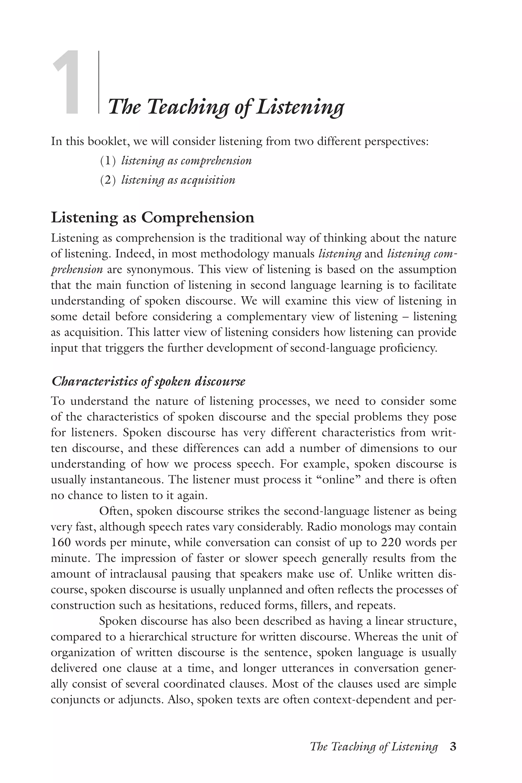 The Teaching of Listening  3
1	
	
The Teaching of Listening
In this booklet, we will consider listening from two different perspectives:
	 (1)	listening as comprehension
	 (2)	listening as acquisition
Listening as Comprehension
Listening as comprehension is the traditional way of thinking about the nature
of listening. Indeed, in most methodology manuals listening and listening com-
prehension are synonymous. This view of listening is based on the assumption
that the main function of listening in second language learning is to facilitate
understanding of spoken discourse. We will examine this view of listening in
some detail before considering a complementary view of listening – listening
as acquisition. This latter view of listening considers how listening can provide
input that triggers the further development of second-language proficiency.
Characteristics of spoken discourse
To understand the nature of listening processes, we need to consider some
of the characteristics of spoken discourse and the special problems they pose
for listeners. Spoken discourse has very different characteristics from writ-
ten discourse, and these differences can add a number of dimensions to our
understanding of how we process speech. For example, spoken discourse is
usually instantaneous. The listener must process it “online” and there is often
no chance to listen to it again.
Often, spoken discourse strikes the second-language listener as being
very fast, although speech rates vary considerably. Radio monologs may contain
160 words per minute, while conversation can consist of up to 220 words per
minute. The impression of faster or slower speech generally results from the
amount of intraclausal pausing that speakers make use of. Unlike written dis-
course, spoken discourse is usually unplanned and often reflects the processes of
construction such as hesitations, reduced forms, fillers, and repeats.
Spoken discourse has also been described as having a linear structure,
compared to a hierarchical structure for written discourse. Whereas the unit of
organization of written discourse is the sentence, spoken language is usually
delivered one clause at a time, and longer utterances in conversation gener-
ally consist of several coordinated clauses. Most of the clauses used are simple
conjuncts or adjuncts. Also, spoken texts are often context-dependent and per-
 
