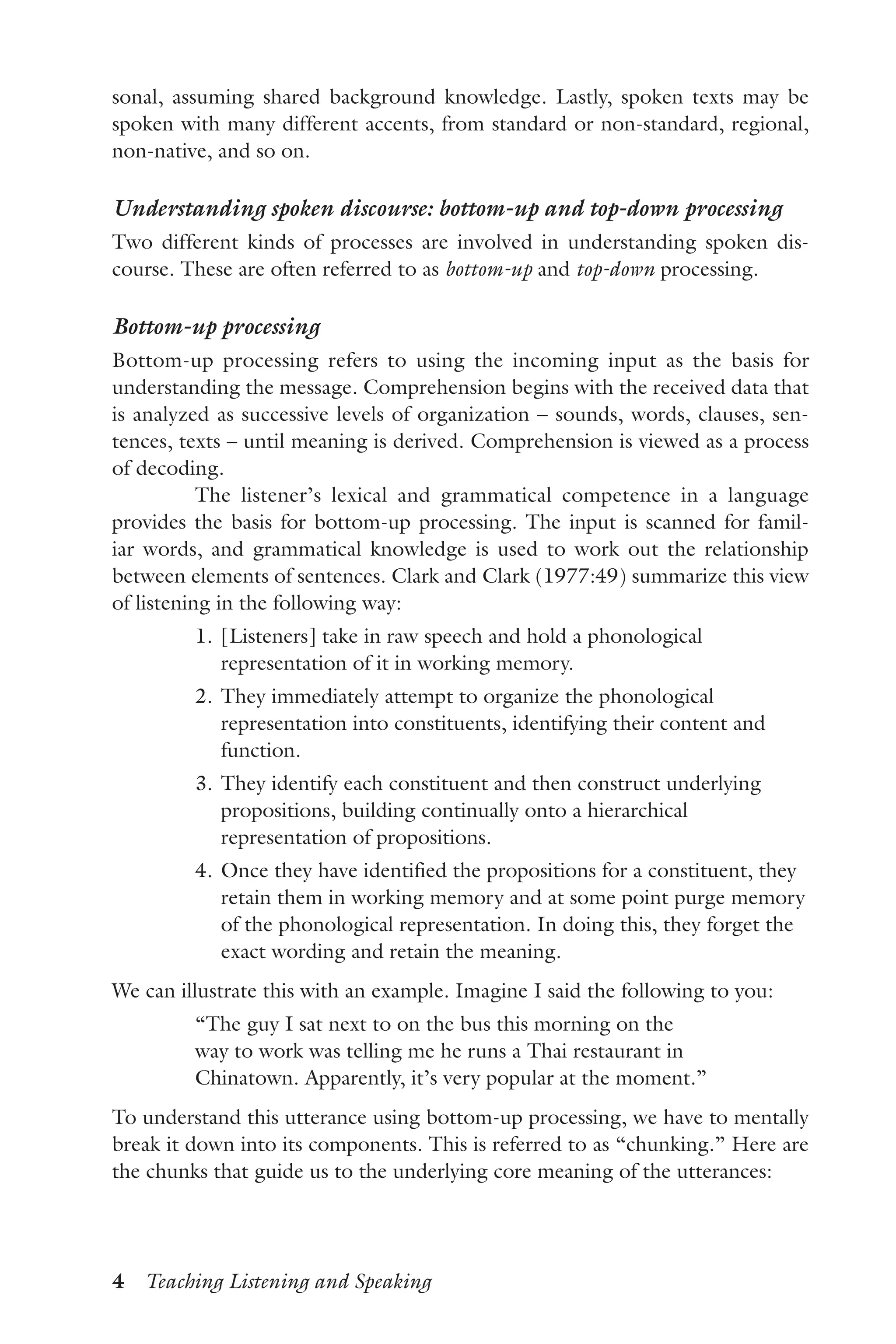 4  Teaching Listening and Speaking
sonal, assuming shared background knowledge. Lastly, spoken texts may be
spoken with many different accents, from standard or non-standard, regional,
non-native, and so on.
Understanding spoken discourse: bottom-up and top-down processing
Two different kinds of processes are involved in understanding spoken dis-
course. These are often referred to as bottom-up and top-down processing.
Bottom-up processing
Bottom-up processing refers to using the incoming input as the basis for
understanding the message. Comprehension begins with the received data that
is analyzed as successive levels of organization – sounds, words, clauses, sen-
tences, texts – until meaning is derived. Comprehension is viewed as a process
of decoding.
The listener’s lexical and grammatical competence in a language
provides the basis for bottom-up processing. The input is scanned for famil-
iar words, and grammatical knowledge is used to work out the relationship
between elements of sentences. Clark and Clark (1977:49) summarize this view
of listening in the following way:
	 1.	[Listeners] take in raw speech and hold a phonological
representation of it in working memory.
	 2.	They immediately attempt to organize the phonological
representation into constituents, identifying their content and
function.
	 3.	They identify each constituent and then construct underlying
propositions, building continually onto a hierarchical
representation of propositions.
	 4.	Once they have identified the propositions for a constituent, they
retain them in working memory and at some point purge memory
of the phonological representation. In doing this, they forget the
exact wording and retain the meaning.
We can illustrate this with an example. Imagine I said the following to you:
“The guy I sat next to on the bus this morning on the
way to work was telling me he runs a Thai restaurant in
Chinatown. Apparently, it’s very popular at the moment.”
To understand this utterance using bottom-up processing, we have to mentally
break it down into its components. This is referred to as “chunking.” Here are
the chunks that guide us to the underlying core meaning of the utterances:
 
