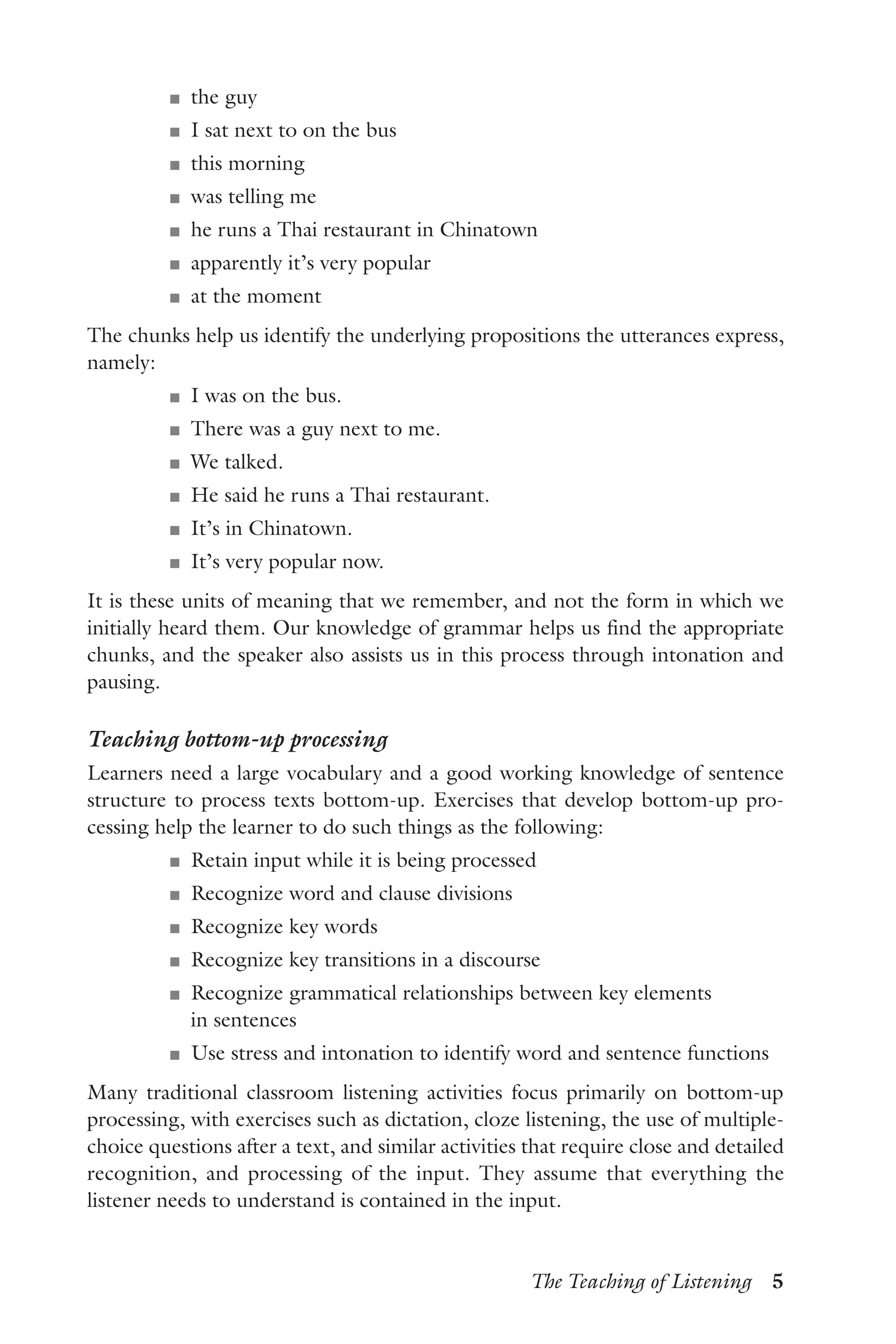 The Teaching of Listening  5
J	 the guy
J	 I sat next to on the bus
J	 this morning
J	 was telling me
J	 he runs a Thai restaurant in Chinatown
J	 apparently it’s very popular
J	 at the moment
The chunks help us identify the underlying propositions the utterances express,
namely:
J	 I was on the bus.
J	 There was a guy next to me.
J	 We talked.
J	 He said he runs a Thai restaurant.
J	 It’s in Chinatown.
J	 It’s very popular now.
It is these units of meaning that we remember, and not the form in which we
initially heard them. Our knowledge of grammar helps us find the appropriate
chunks, and the speaker also assists us in this process through intonation and
pausing.
Teaching bottom-up processing
Learners need a large vocabulary and a good working knowledge of sentence
structure to process texts bottom-up. Exercises that develop bottom-up pro-
cessing help the learner to do such things as the following:
J	 Retain input while it is being processed
J	 Recognize word and clause divisions
J	 Recognize key words
J	 Recognize key transitions in a discourse
J	 Recognize grammatical relationships between key elements
in sentences
J	 Use stress and intonation to identify word and sentence functions
Many traditional classroom listening activities focus primarily on bottom-up
processing, with exercises such as dictation, cloze listening, the use of multiple-
choice questions after a text, and similar activities that require close and detailed
recognition, and processing of the input. They assume that everything the
listener needs to understand is contained in the input.
 