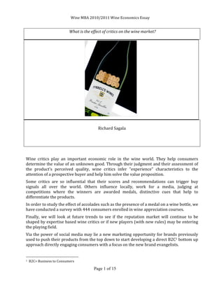                                                                                                                                                                                         Wine	
  MBA	
  2010/2011	
  Wine	
  Economics	
  Essay	
                                 	
  


                                                                                                                                                                                	
  What	
  is	
  the	
  effect	
  of	
  critics	
  on	
  the	
  wine	
  market?	
  
	
  




	
  	
  	
  	
  	
  	
  	
  	
  	
  	
  	
  	
  	
  	
  	
  	
  	
  	
  	
  	
  	
  	
  	
  	
  	
  	
  	
  	
  	
  	
  	
  	
  	
  	
  	
  	
  	
  	
  	
  	
  	
  	
  	
  	
  	
  	
  	
  	
  	
  	
  	
  	
  	
  	
  	
  	
  	
  	
  	
  	
                               	
  
	
  
                                                                                                                                                                                                                                                     Richard	
  Sagala	
  
	
  
	
  
	
  
	
  
Wine	
   critics	
   play	
   an	
   important	
   economic	
   role	
   in	
   the	
   wine	
   world.	
   They	
   help	
   consumers	
  
determine	
  the	
  value	
  of	
  an	
  unknown	
  good.	
  Through	
  their	
  judgment	
  and	
  their	
  assessment	
  of	
  
the	
   product's	
   perceived	
   quality,	
   wine	
   critics	
   infer	
   "experience"	
   characteristics	
   to	
   the	
  
attention	
  of	
  a	
  prospective	
  buyer	
  and	
  help	
  him	
  solve	
  the	
  value	
  proposition.	
  
Some	
   critics	
   are	
   so	
   influential	
   that	
   their	
   scores	
   and	
   recommendations	
   can	
   trigger	
   buy	
  
signals	
   all	
   over	
   the	
   world.	
   Others	
   influence	
   locally,	
   work	
   for	
   a	
   media,	
   judging	
   at	
  
competitions	
   where	
   the	
   winners	
   are	
   awarded	
   medals,	
   distinctive	
   cues	
   that	
   help	
   to	
  
differentiate	
  the	
  products.	
  
In	
  order	
  to	
  study	
  the	
  effect	
  of	
  accolades	
  such	
  as	
  the	
  presence	
  of	
  a	
  medal	
  on	
  a	
  wine	
  bottle,	
  we	
  
have	
  conducted	
  a	
  survey	
  with	
  444	
  consumers	
  enrolled	
  in	
  wine	
  appreciation	
  courses.	
  	
  
Finally,	
   we	
   will	
   look	
   at	
   future	
   trends	
   to	
   see	
   if	
   the	
   reputation	
   market	
   will	
   continue	
   to	
   be	
  
shaped	
  by	
  expertise	
  based	
  wine	
  critics	
  or	
  if	
  new	
  players	
  (with	
  new	
  rules)	
  may	
  be	
  entering	
  
the	
  playing	
  field.	
  	
  
Via	
  the	
  power	
  of	
  social	
  media	
  may	
  lie	
  a	
  new	
  marketing	
  opportunity	
  for	
  brands	
  previously	
  
used	
   to	
   push	
   their	
   products	
   from	
   the	
   top	
   down	
   to	
   start	
   developing	
   a	
   direct	
   B2C1	
   bottom	
   up	
  
approach	
  directly	
  engaging	
  consumers	
  with	
  a	
  focus	
  on	
  the	
  new	
  brand	
  evangelists.	
  

	
  	
  	
  	
  	
  	
  	
  	
  	
  	
  	
  	
  	
  	
  	
  	
  	
  	
  	
  	
  	
  	
  	
  	
  	
  	
  	
  	
  	
  	
  	
  	
  	
  	
  	
  	
  	
  	
  	
  	
  	
  	
  	
  	
  	
  	
  	
  	
  	
  	
  	
  	
  	
  	
  	
  	
  
1	
  	
  B2C=	
  Business	
  to	
  Consumers	
  	
  


                                                                                                                                                                                                                                                   Page 1 of 15
	
  
 