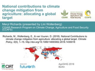 Meryl Richards (presented by Lini Wollenberg)
CGIAR Research Program on Climate Change, Agriculture and Food Security
(CCAFS)
National contributions to climate
change mitigation from
agriculture: allocating a global
target
AgriGHG 2018
Berlin
Richards, M., Wollenberg, E., & van Vuuren, D. (2018). National Contributions to
climate change mitigation from agriculture: allocating a global target. Climate
Policy, 0(0), 1–15. http://doi.org/10.1080/14693062.2018.1430018
 