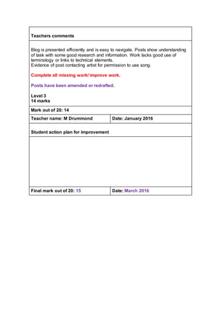 Teachers comments
Blog is presented efficiently and is easy to navigate. Posts show understanding
of task with some good research and information. Work lacks good use of
terminology or links to technical elements.
Evidence of post contacting artist for permission to use song.
Complete all missing work/ improve work.
Posts have been amended or redrafted.
Level 3
14 marks
Mark out of 20: 14
Teacher name: M Drummond Date: January 2016
Student action plan for improvement
Final mark out of 20: 15 Date: March 2016
 