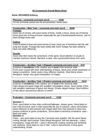 A2 Coursework Overall Marks Sheet
Name: RICHARDS Anthony
Planning – comments and mark out of 15/20
For full comments please see the pre-production marks sheet
Construction – Main Task – comments and mark out of 30/40
Footage:
Good use of camera, with good variety of shots, mostly in focus. Good use of framing.
Some good use of mise-en-scene (especially the use of locations/performance). Use of
stock footage works well.
Editing:
Video is edited to beat with good actions to beat. Good use of transitions that link with
song and visuals. Footage has been edited well; found footage has been edited to
black and white effectively.
Overall:
Good video that meets the conventions of the genre. Good attention to visuals to
maintain audience interest. Narrative is clear, with a good performance from actor.
Construction – Ancillary Task 1 (Digipak) comments and mark out of 9/10
Evidence of excellence in the creative use of most of the technical skills.
Front cover is good with clear understanding of layout. Back cover shows awareness of
design conventions. Inside covers show effective creativity. Clear theme shown
throughout design, very good manipulation of images.
Construction – Ancillary Task 1 (Poster) comments and mark out of 10/10
Evidence of excellence in the creative use of most of the technical skills.
Clear design and great image with excellent manipulation shown. Good variety of font
with excellent awareness of layout and design. Simple, elegant design. Good addition
of new album and previous albums on advert.
Evaluation – Comments and mark out of 15/20
Question 1:
Prezi –good detail on how video conforms/challenges chosen genre. Good detail on
how mise-en-scene used in video especially the use of costume, colour and location.
Good reference to real products with images taken from real products to show how
product conforms to genre conventions. Some detail on technical conventions used –
black and white.
Question 2:
Video – very good detail on how the 3 products work together with the same theme
running through each product. Clear design throughout with key elements – colour,
iconography, image and font – used in all products creating meaning and familiarity
with audience. Good detail on use of ‘star’. Links to real products in show good
understanding of task.
 