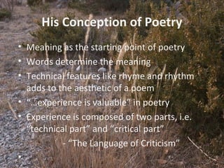 10
His Conception of Poetry
• Meaning as the starting point of poetry
• Words determine the meaning
• Technical features like rhyme and rhythm
adds to the aesthetic of a poem
• “…experience is valuable” in poetry
• Experience is composed of two parts, i.e.
“technical part” and “critical part”
- “The Language of Criticism”
•
 