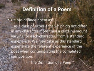 11
Definition of a Poem
• He has defined poem as:
…as a class of experience which do not differ
in any character more then a certain amount
varying for each character, from a standard
experience. We may take as this standard
experience the relevant experience of the
poet when contemplating the completed
composition.
- “The Definition of a Poem”
 