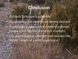 12
Conclusion
• Richards’ criticism is scientific
• His emphasis on experience seems abstract.
• Psychological approach to literary criticism
makes it too technical and dull a subject
• Can psychological criticism ever explain the
mystic nature of poetic experience?
 