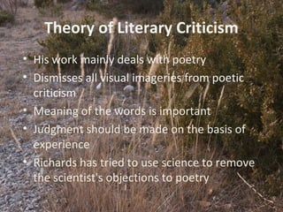 4
Theory of Literary Criticism
• His work mainly deals with poetry
• Dismisses all visual imageries from poetic
criticism
• Meaning of the words is important
• Judgment should be made on the basis of
experience
• Richards has tried to use science to remove
the scientist's objections to poetry
 
