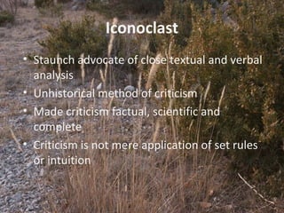 5
Iconoclast
• Staunch advocate of close textual and verbal
analysis
• Unhistorical method of criticism
• Made criticism factual, scientific and
complete
• Criticism is not mere application of set rules
or intuition
 