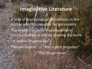 9
Imaginative Literature
• A kind of psychological adjustment in the
author which is valuable for personality
• The reader can have this adjustment
communicated to him by reading the work
• “scientific imagination”
• “Reconciliation” of “discordant impulses”
- “The Imagination”
 