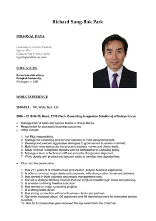 Richard Sung-Bok Park

PERSONAL DATA


Languages: Korean, English
Sports: Golf
Contact: 8211-9915-2335
tigersbpark@naver.com


EDUCATION

Korea Naval Academy,
Dongkuk University,
BS degree in MIS




WORK EXPERIENCE


2010-05.1~ VP, Wide Tech Ltd.


2006 ~ 2010.04,30, Head, TCIS (Tech, Consulting Integration Solutions) of Unisys Korea

•   Manage both of sales and service teams in Unisys Korea
•   Responsible for successful business outcomes
•   Other include:

    1. Full P&L responsibility,
    2.   Manage the consulting and service business to meet assigned targets,
    3.   Develop and execute aggressive strategies to grow service business multi-fold,
    4.   Build high value resources that properly address market and client needs,
    5.   Drive revenue recognition process with full compliance to Company policy,
    6.   Manage a team of technical staff and promote strong team alignment,
    7.   Work closely with product and account sales to develop new opportunities,

•   Plus I am the person who

    1. Has 25+ years of IT infrastructure and solution, service business experience,
    2. Is able to construct major deals and proposals, with strong instinct to secure business,
    3. Has worked in both business and people management roles,
    4. Carries a strategic thinking mindset that can produce breakthrough ideas and planning,
    5. Is a leader in driving flawless execution
    6. Has worked on major consulting projects
    7. Is a strong team player,
    8. Has strong connection with local business clients and partners.
    9. Currently manages about 100 customers and 10 channel partners for enterprise service
    business
    10. Has for 5 consecutive years received the top award from the Chairman
 