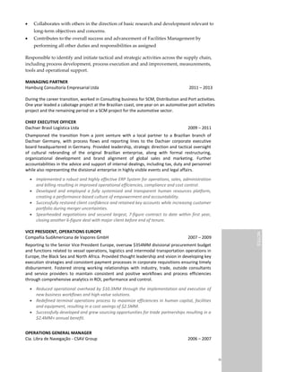 Richard Schues | Page 2 of 4
 Collaborates with others in the direction of basic research and development relevant to
long-term objectives and concerns.
 Contributes to the overall success and advancement of Facilities Management by
performing all other duties and responsibilities as assigned
Responsible to identify and initiate tactical and strategic activities across the supply chain,
including process development, process execution and and improvement, measurements,
tools and operational support.
MANAGING PARTNER
Hamburg Consultoria Empresarial Ltda 2011 – 2013
During the career transition, worked in Consulting business for SCM, Distribution and Port activities.
One year leaded a cabotage project at the Brazilian coast, one year on an automotive port activities
project and the remaining period on a SCM project for the automotive sector.
CHIEF EXECUTIVE OFFICER
Dachser Brasil Logística Ltda 2009 – 2011
Championed the transition from a joint venture with a local partner to a Brazilian branch of
Dachser Germany, with process flows and reporting lines to the Dachser corporate executive
board headquartered in Germany. Provided leadership, strategic direction and tactical oversight
of cultural rebranding of the original Brazilian enterprise, along with formal restructuring,
organizational development and brand alignment of global sales and marketing. Further
accountabilities in the advice and support of internal dealings, including tax, duty and personnel
while also representing the divisional enterprise in highly visible events and legal affairs.
 Implemented a robust and highly effective ERP System for operations, sales, administration
and billing resulting in improved operational efficiencies, compliance and cost control.
 Developed and employed a fully systemized and transparent human resources platform,
creating a performance-based culture of empowerment and accountability.
 Successfully restored client confidence and retained key accounts while increasing customer
portfolio during merger uncertainties.
 Spearheaded negotiations and secured largest, 7-figure contract to date within first year,
closing another 6-figure deal with major client before end of tenure.
VICE PRESIDENT, OPERATIONS EUROPE
Compañia SudAmericana de Vapores GmbH 2007 – 2009
Reporting to the Senior Vice President Europe, oversaw $354MM divisional procurement budget
and functions related to vessel operations, logistics and intermodal transportation operations in
Europe, the Black Sea and North Africa. Provided thought leadership and vision in developing key
execution strategies and consistent payment processes in corporate requisitions ensuring timely
disbursement. Fostered strong working relationships with industry, trade, outside consultants
and service providers to maintain consistent and positive workflows and process efficiencies
through comprehensive analytics in ROI, performance and control.
 Reduced operational overhead by $10.3MM through the implementation and execution of
new business workflows and high-value solutions.
 Redefined terminal operations process to maximize efficiencies in human capital, facilities
and equipment, resulting in a cost savings of $2.5MM.
 Successfully developed and grew sourcing opportunities for trade partnerships resulting in a
$2.4MM+ annual benefit.
OPERATIONS GENERAL MANAGER
Cia. Libra de Navegação - CSAV Group 2006 – 2007
adapt, align, aligned, analysis,
analyze, as needed, budget,
budget for, business, capability,
Chain, chain, client,
collaboration, communication,
completion, contractor,
contribute, coordinate,
coordination, cost, customer,
deliverable, develop,
development, devices,
distribution, distributor,
documentation, effective,
effectively, effectiveness,
establish, evaluate, evaluation,
execute, existing, expertise,
facilitate, finance, functional,
globally, identify, implement,
implementation, improving,
initiate, innovative, integrate,
integrated, internal, internal
control, inventory, key, lead,
lead time, leadership, logistics,
maintain, manage,
management, manufacture,
manufacturing, material,
maximize, measure, minimize,
negotiate, negotiation, on a
regular basis, on-site, operate,
operation, operational,
operations, optimization,
optimize, participate, partner,
perform, planner, planning,
pricing, prioritize, procure,
procurement, product, product
development, professional,
proficiency, profitability,
program, project, provide,
purchase, purchase order,
purchasing, qualify,
recommend, responsible for,
review, risk, sales, savings,
schedule, self-starter,
specification, strategic,
strategy, subject matter,
supplier, supply, support, tactic,
technique, timely, transition,
Transportation, transportation,
utilization, utilize, vendor,
world-wide
NOTESNOTES
 