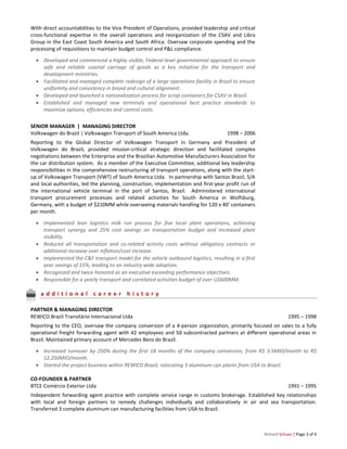 Richard Schues | Page 3 of 4
With direct accountabilities to the Vice President of Operations, provided leadership and critical
cross-functional expertise in the overall operations and reorganization of the CSAV and Libra
Group in the East Coast South America and South Africa. Oversaw corporate spending and the
processing of requisitions to maintain budget control and P&L compliance.
 Developed and commenced a highly visible, Federal-level governmental approach to ensure
safe and reliable coastal carriage of goods as a key initiative for the transport and
development ministries.
 Facilitated and managed complete redesign of a large operations facility in Brazil to ensure
uniformity and consistency in brand and cultural alignment.
 Developed and launched a nationalization process for scrap containers for CSAV in Brazil.
 Established and managed new terminals and operational best practice standards to
maximize options, efficiencies and control costs.
SENIOR MANAGER | MANAGING DIRECTOR
Volkswagen do Brazil | Volkswagen Transport of South America Ltda. 1998 – 2006
Reporting to the Global Director of Volkswagen Transport in Germany and President of
Volkswagen do Brazil, provided mission-critical strategic direction and facilitated complex
negotiations between the Enterprise and the Brazilian Automotive Manufacturers Association for
the car distribution system. As a member of the Executive Committee, additional key leadership
responsibilities in the comprehensive restructuring of transport operations, along with the start-
up of Volkswagen Transport (VWT) of South America Ltda. In partnership with Santos Brazil, S/A
and local authorities, led the planning, construction, implementation and first-year profit run of
the international vehicle terminal in the port of Santos, Brazil. Administered international
transport procurement processes and related activities for South America in Wolfsburg,
Germany, with a budget of $210MM while overseeing materials handling for 120 x 40’ containers
per month.
 Implemented lean logistics milk run process for five local plant operations, achieving
transport synergy and 25% cost savings on transportation budget and increased plant
visibility.
 Reduced all transportation and co-related activity costs without obligatory contracts or
additional increase over inflation/cost increase.
 Implemented the C&F transport model for the vehicle outbound logistics, resulting in a first
year savings of 15%, leading to an industry-wide adoption.
 Recognized and twice honored as an executive exceeding performance objectives.
 Responsible for a yearly transport and correlated activities budget of over U$600MM.
a d d i t i o n a l c a r e e r h i s t o r y
PARTNER & MANAGING DIRECTOR
REWICO Brazil Transitário Internacional Ltda 1995 – 1998
Reporting to the CEO, oversaw the company conversion of a 4-person organization, primarily focused on sales to a fully
operational freight forwarding agent with 42 employees and 50 subcontracted partners at different operational areas in
Brazil. Maintained primary account of Mercedes Benz do Brazil.
 Increased turnover by 250% during the first 18 months of the company conversion, from R$ 3.5MIO/month to R$
12.250MIO/month.
 Started the project business within REWICO Brazil, relocating 3 aluminum can plants from USA to Brazil.
CO-FOUNDER & PARTNER
BTCE Comércio Exterior Ltda 1991 – 1995
Independent forwarding agent practice with complete service range in customs brokerage. Established key relationships
with local and foreign partners to remedy challenges individually and collaboratively in air and sea transportation.
Transferred 3 complete aluminum can manufacturing facilities from USA to Brazil.
 