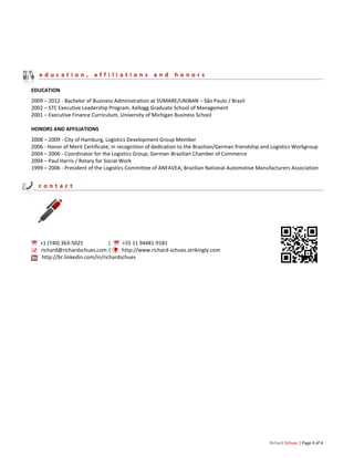 Richard Schues | Page 4 of 4
e d u c a t i o n , a f f i l i a t i o n s a n d h o n o r s
EDUCATION
2009 – 2012 - Bachelor of Business Administration at SUMARE/UNIBAN – São Paulo / Brazil
2002 – STC Executive Leadership Program, Kellogg Graduate School of Management
2001 – Executive Finance Curriculum, University of Michigan Business School
HONORS AND AFFILIATIONS
2008 – 2009 - City of Hamburg, Logistics Development Group Member
2006 - Honor of Merit Certificate; in recognition of dedication to the Brazilian/German friendship and Logistics Workgroup
2004 – 2006 - Coordinator for the Logistics Group; German-Brazilian Chamber of Commerce
2004 – Paul Harris / Rotary for Social Work
1999 – 2006 - President of the Logistics Committee of ANFAVEA; Brazilian National Automotive Manufacturers Association
c o n t a c t
 +1 (740) 363-5025 |  +55 11 94481-9181
 richard@richardschues.com |  http://www.richard-schues.strikingly.com
http://br.linkedin.com/in/richardschues
 