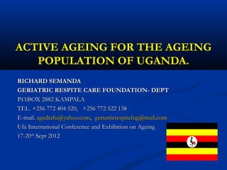 ACTIVE AGEING FOR THE AGEING
   POPULATION OF UGANDA.
RICHARD SEMANDA
GERIATRIC RESPITE CARE FOUNDATION- DEPT
P.O.BOX 2882 KAMPALA
TEL. +256 772 404 520, +256 772 522 138
E-mail. agedtafu@yahoo.com, geriatricrespitefug@mail.com
Ufa International Conference and Exhibition on Ageing
17-20th Sept 2012
 