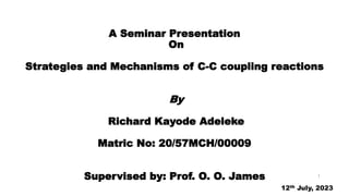A Seminar Presentation
On
Strategies and Mechanisms of C-C coupling reactions
By
Richard Kayode Adeleke
Matric No: 20/57MCH/00009
Supervised by: Prof. O. O. James
12th July, 2023
1
 