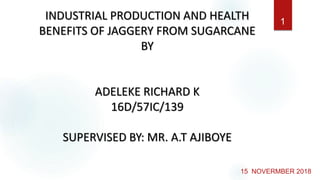15 NOVERMBER 2018
INDUSTRIAL PRODUCTION AND HEALTH
BENEFITS OF JAGGERY FROM SUGARCANE
BY
ADELEKE RICHARD K
16D/57IC/139
SUPERVISED BY: MR. A.T AJIBOYE
1
 