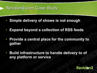 Revision3.com Case Study Simple delivery of shows is not enough Expand beyond a collection of RSS feeds Provide a central place for the community to gather Build infrastructure to handle delivery to of any platform or service 