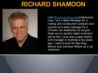 RICHARD SHAMOON
I am Richard shamoon a professional
man. I am a Sales Manager for a
roofing and construction company and
used to be a sales manager for a
Chrysler car dealership. As long as
there are no specific dates involved it
will be fine. I was also a sales trainer
and manager in Australia a few years
ago. I used to work for Bay King
Motors and Johnbear Motors as a car
salesman.
 